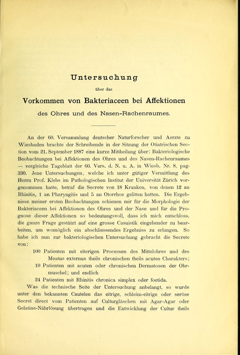 Unter sucliung über das Vorkommen von Bakteriaceen bei Affektionen des Ohres und des Nasen-Raehenraumes. An der 60. Versammlung deutscher Naturforscher und Aerzte zu Wiesbaden brachte der Schreibende in der Sitzung der ütiatrischen Sec- tion vom 21. September 1887 eine kurze Mittheilung über: Bakteriologische Beobachtungen bei Affektionen des Ohres und des Nasen-Rachenraumes — vergleiche Tageblatt der 60, Vers. d. N. u. A. in Wiesb. Nr. 8, pag- 330. Jene Untersuchungen, welche ich unter gütiger Vermittlung des Herrn Prof. Klebs im Pathologischen Institut der Universität Zürich vor- genommen hatte, betraf die Secrete von 18 Kranken, von denen 12 an Rhinitis,, 1 an Pharyngitis und 5 an Otorrhoe gelitten hatten. Die Ergeb- nisse meiner ersten Beobachtungen schienen mir für die Morphologie der Bakteriaceen bei Affektionen des Ohres und der Nase und für die Pro- gnose dieser Affektionen so bedeutungsvoll, dass ich mich entschloss, die ganze Frage gestützt auf eine grosse Casuistik eingehender zu bear- beiten, um womöglich ein abschliessendes Ergebniss zu erlangen. So habe ich nun zur bakteriologischen Untersuchung gebracht die Secrete von: 100 Patienten mit eiterigen Processen des Mittelohres und des Meatus externus theils chronischen theils acuten Charakters; 10 Patienten mit acuten oder chronischen Dermatosen der Ohr- muschel; und endlich 24 Patienten mit Rhinitis chronica simplex oder foetida. Was die technische Seite der Untersuchung anbelangt, so wurde unter den bekannten Cautelen das eitrige, schleim-eitrige oder seröse Secret direct vom Paüenten auf Culturgläschen mit Agar-Agar oder Gelatine-Nährlösung übertragen und die Entwicklung der Cultur theils