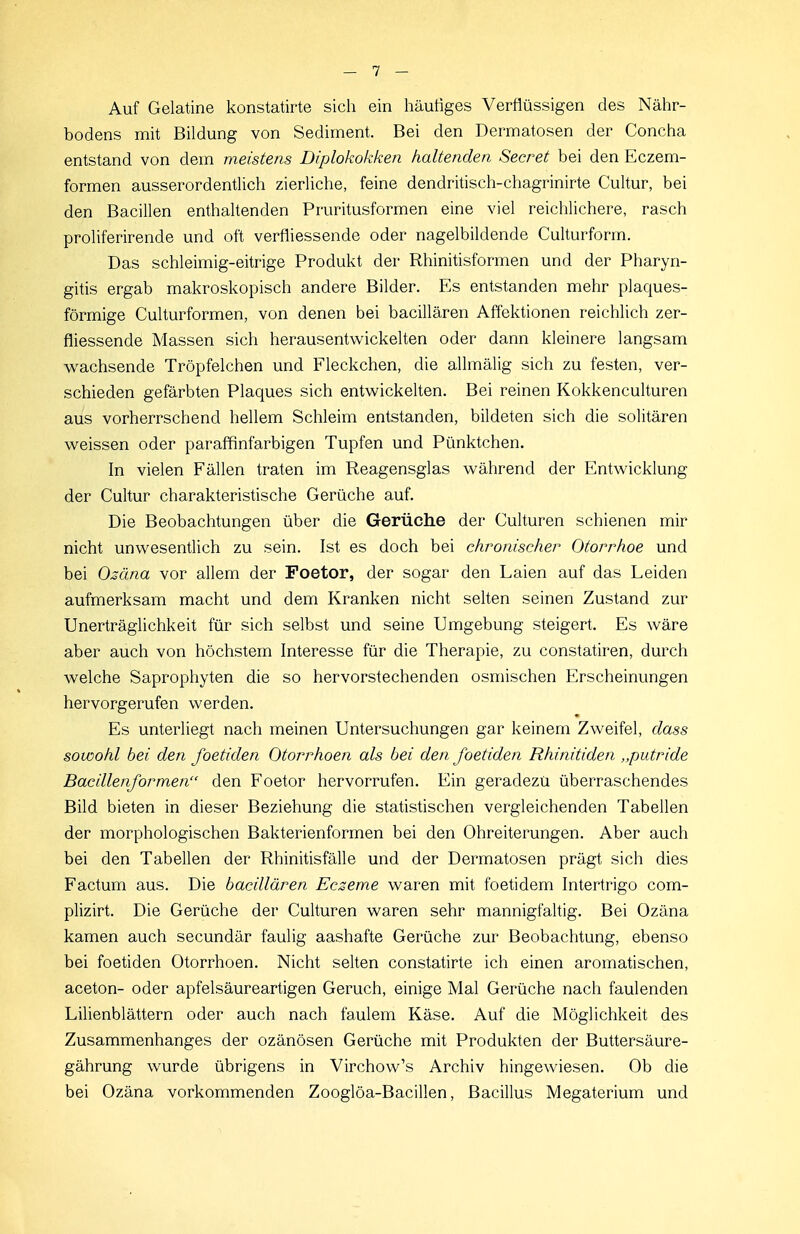 Auf Gelatine konstatirte sich ein häutiges Verflüssigen des Nähr- bodens mit Bildung von Sediment. Bei den Dermatosen der Concha entstand von dem meistens Diplokokken haltenden Secret bei den Eczem- formen ausserordentlich zierliche, feine dendritisch-chagrinirte Cultur, bei den Bacillen enthaltenden Pruritusformen eine viel reichlichere, rasch proliferirende und oft verfliessende oder nagelbildende Culturform. Das schleimig-eitrige Produkt der Rhinitisformen und der Pharyn- gitis ergab makroskopisch andere Bilder. Es entstanden mehr plaques- förmige Culturformen, von denen bei bacillären Affektionen reichlich zer- fliessende Massen sich herausentwickelten oder dann kleinere langsam wachsende Tröpfelchen und Fleckchen, die allmälig sich zu festen, ver- schieden gefärbten Plaques sich entwickelten. Bei reinen Kokkenculturen aus vorherrschend hellem Schleim entstanden, bildeten sich die solitären weissen oder paraffilnfarbigen Tupfen und Pünktchen. In vielen Fällen traten im Reagensglas während der Entwicklung der Cultur charakteristische Gerüche auf. Die Beobachtungen über die Gerüche der Culturen schienen mir nicht unwesentlich zu sein. Ist es doch bei chronischer Otorrhoe und bei Ozäna vor allem der Foetor, der sogar den Laien auf das Leiden aufmerksam macht und dem Kranken nicht selten seinen Zustand zur Unerträglichkeit für sich selbst und seine Umgebung steigert. Es wäre aber auch von höchstem Interesse für die Therapie, zu constatiren, durch welche Saprophyten die so hervorstechenden osmischen Erscheinungen hervorgerufen werden. Es unterliegt nach meinen Untersuchungen gar keinem Zweifel, dass sowohl bei den foetiden Otorrhoen als bei den foetiden Rhinitiden „putride Bacillenformen den Foetor hervorrufen. Ein geradezu überraschendes Bild bieten in dieser Beziehung die statistischen vergleichenden Tabellen der morphologischen Bakterienformen bei den Ohreiterungen. Aber auch bei den Tabellen der Rhinitisfälle und der Dermatosen prägt sich dies Factum aus. Die bacillären Ecseme waren mit foetidem Intertrigo com- plizirt. Die Gerüche der Culturen waren sehr mannigfaltig. Bei Ozäna kamen auch secundär faulig aashafte Gerüche zur Beobachtung, ebenso bei foetiden Otorrhoen. Nicht selten constatirte ich einen aromatischen, aceton- oder apfelsäureartigen Geruch, einige Mal Gerüche nach faulenden Lilienblättern oder auch nach faulem Käse. Auf die Möglichkeit des Zusammenhanges der ozänösen Gerüche mit Produkten der Buttersäure- gährung wurde übrigens in Virchow's Archiv hingewiesen. Ob die bei Ozäna vorkommenden Zooglöa-Bacillen, Bacillus Megaterium und