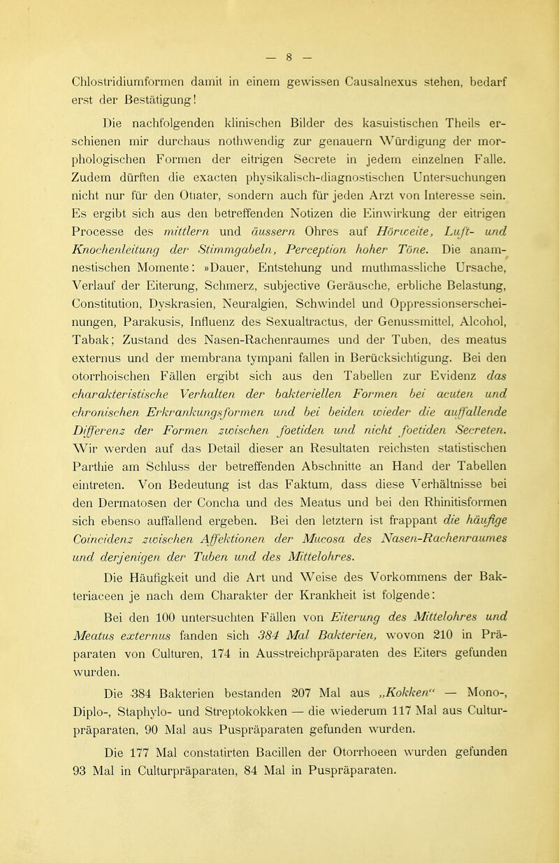 Chlostridiumformen damit in einein gewissen Causalnexus stehen, bedarf erst der Bestätigung! Die nachfolgenden khnischen Bilder des kasuistischen Theils er- schienen mir durchaus nothwendig zur genauem Würdigung der mor- phologischen Formen der eitrigen Secrete in jedem einzelnen Falle. Zudem dürften die exacten physikalisch-diagnostischen Untersuchungen nicht nur für den Otiater, sondern auch für jeden Arzt von Interesse sein. Es ergibt sich aus den betreffenden Notizen die Einwirkung der eitrigen Processe des mittlem und äussern Ohres auf Hörweite, Luft- und Knochenleitung der Stimmgabeln, Perception hoher Töne. Die anam- nestischen Momente: »Dauer, Entstehung und muthmassliche Ursache, Verlauf der Eiterung, Schmerz, subjective Geräusche, erbliche Belastung, Constitution, Dyskrasien, Neuralgien, Schwindel und Oppressionserschei- nungen, Parakusis, Influenz des Sexualtractus, der Genussmittel, Alcohol, Tabak; Zustand des Nasen-Rachenraumes und der Tuben, des meatus externus und der membrana tympani fallen in Berücksichtigung. Bei den otorrhoischen Fällen ergibt sich aus den Tabellen zur Evidenz das charakteristische Verhalten der bakteriellen Formen bei acuten und chronischen Erkrankungsformen und bei beiden wieder die auffallende Differenz der Formen zwischen foetiden und nicht foetiden Secreten. Wir werden auf das Detail dieser an Resultaten reichsten statistischen Parthie am Schluss der betreffenden Abschnitte an Hand der Tabellen eintreten. Von Bedeutung ist das Faktum, dass diese Verhältnisse bei den Dermatosen der Concha und des Meatus und bei den Rhinitisformen sich ebenso auffallend ergeben. Bei den letztern ist frappant die häufige Coincidenz zwischen Affektionen der Mucosa des Nasen-Rachemmunies und derjenigen der Tuben und des Mittelohres. Die Häufigkeit und die Art und Weise des Vorkommens der Bak- teriaceen je nach dem Charakter der Krankheit ist folgende: Bei den 100 untersuchten Fällen von Eiterung des Mittelohres und Meatus externus fanden sich 384 Mal Bakterien, wovon 210 in Prä- paraten von Culturen, 174 in Ausstreichpräparaten des Eiters gefunden wurden. Die -384 Bakterien bestanden 207 Mal aus „Kokken — Mono-, Diplo-, Staphylo- und Streptokokken — die wiederum 117 Mal aus Cultur- präparaten, 90 Mal aus Puspräparaten gefunden ^^'urden. Die 177 Mal constatirten Bacillen der Otorrhoeen wurden gefunden 93 Mal in Culturpräparaten, 84 Mal in Puspräparaten.