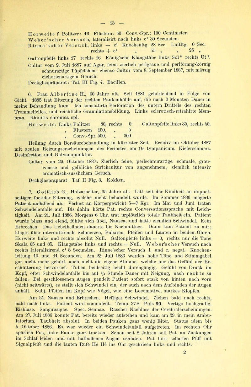 Hörweite f. Politzer: 16 Flüstern: 50 Gonv.-Spr.: 100 Centimeter. Weber'scher Versuch, lateralisirt nach links c' 30 Secunden. Rinne'scher Versuch, links — c' Knochenltg. 28 See. Luftltg. 0 See. rechts + c' „ 55 „ „ 25 „ Galtonpfeife links 17 rechts 16 König'sche Klangstäbe links Sol« rechts Ut ^ Cultur vom 2. Juli 1887 auf Agar, feine zierlich perlgraue und perlförmig-körnig schnurartige Tüpfelchen; ebenso Cultur vom 8. September 1887, mit massig cichorienartigem Geruch. Deckglaspräparat: Taf. III Fig. 4. Bacillen. 6. Frau Albertine H., 60 Jahre alt. Seit 1881 gehörleidend in Folge von Gicht. 1885 trat Eiterung der rechten Paukenhöhle auf, die nach 2 Monaten Dauer in meine Behandlung kam. Ich constatirte Perforation des untern Drittels des rechten Trommelfelles, und reichliche Granulationsbildung. Links sclerotisch-retrahirte Mem- bran. Rhinitis chronica spl. Hörweite: Links Politzer 80, rechts 0 Galtonpfeife links 35, rechts 40. „ Flüstern 150, „ 5 „ Gonv.-Spr. 500, „ 300 Heilung durch Borsäurebehandlung in kürzester Zeit. Recidiv im Oktober 1887 mit acuten Reizungserscheinungen des Periostes am Os tympanicum, Kieferschmerz. Desinfection und Galvanopunktur. Cultur vom 29. Oktober 1887: Zierlich feine, perlschnurartige, schmale, grau- weisse und gelbliche Strichcultur von angenehmem, ziemlich intensiv aromatisch-süsslichem Geruch. Deckglaspräparat: Taf. II Fig. 3. Kokken. 7. Gottlieb G., Holzarbeiter, 35 Jahre alt. Litt seit der Kindheit an doppel- seitiger foetider Eiterung, welche nicht behandelt wurde. Im Sommer 1886 magerte Patient auffallend ab. Verlust an Körpergewicht 5—7 Kgr. Im Mai und Juni traten Schwindelanfälle auf. Bis dahin hörte Pat. rechts Conversationssprache mit Leich- tigkeit. Am 21. Juli 1886, Morgens 6 Uhr, trat urplötzlich totale Taubheit ein. Patient wurde blass und elend, fühlte sich übel, Nausea, und hatte ziemlich Schwindel. Kein Erbrechen. Das Uebelbeünden dauerte bis Nachmittags. Dann kam Patient zu mir; klagte über intermittirende Schmerzen, Pulsiren, Pfeifen und Läuten in beiden Ohren. Hörweite links und rechts absolut Null. Galtonpfeife links = 0, rechts nur die Töne Skala 65 und 85. Klangstäbe links und rechts = Null. Weber'scher Versuch nach rechts lateralisirend c' 8 Secunden. Rinne'scher Versuch 1. und r. negat. Knochen- leitung 10 und 11 Secunden. Am 23. Juli 1886 werden hohe Töne und Stimmgabel gar nicht mehr gehört, auch nicht die eigene Stimme, welche nur das Gefühl der Er- schütterung hervorrief. Tuben beidseitig leicht durchgängig. Gefühl von Druck im Kopf, öfter Schwindelanfälle bis auf V* Stunde Dauer mit Neigung, nach rechts zu fallen. Bei geschlossenen Augen pendelt Patient sofort stark von hinten nach vorn (nicht seitwärts), es stellt sich Schwindel ein, der auch nach dem Aufbinden der Augen anhält. Subj. Pfeifen im Kopf wie Vögel, wie eine Locomotive, starkes Klopfen. Am 24. Nausea und Erbrechen. Heftiger Schwindel. Ziehen bald nach rechts, bald nach links. Patient wird somnolent. Temp. 37.8. Puls 60. Vertigo hochgradig, Eisblase. Sanguisugae. Spec. Sennae. Rascher Nachlass der Cerebralerscheinungen. Am 27. Juli 1886 konnte Pat. bereits wieder aufstehen und kam am 29. in mein Ambu- latorium. Taubheit absolut. In beiden Pauken ganz wenig Eiter. Status idem bis 4. Oktober 1886. Es war wieder ein Schwindelanfall aufgetreten. Im rechten Ohr spärlich Pus, linke Pauke ganz trocken. Schon seit 8 Jahren soll Pat. an Zuckungen im Schlaf leiden und mit halboffenen Augen schlafen. Pat. hört scharfen Pfiff mit Signalpfeife und die lauten Rufe He He ins Ohr geschrieen links und rechts.