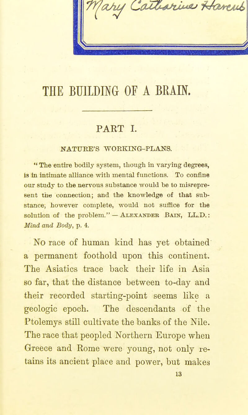 PART I. NATURE'S WORKING-PLANS.  The entire bodily system, though in varying degrees, is in intimate alliance with mental functions. To confine our study to the nervous substance would be to misrepre- sent the connection; and the knowledge of that sub- stance, however complete, would not sulHce for the solution of the problem. — Alexander BAm, LL.D.: Mind and Body, p. 4. No race of human kind has yet obtained a permanent foothold upon this continent. The Asiatics trace back their life in Asia 80 far, that the distance between to-day and their recorded starting-point seems like a geologic epoch. The descendants of the Ptolemys still cultivate the banks of the Nile. The race that peopled Northern Europe when Greece and Rome were young, not only re- tains its ancient place and power, but makes