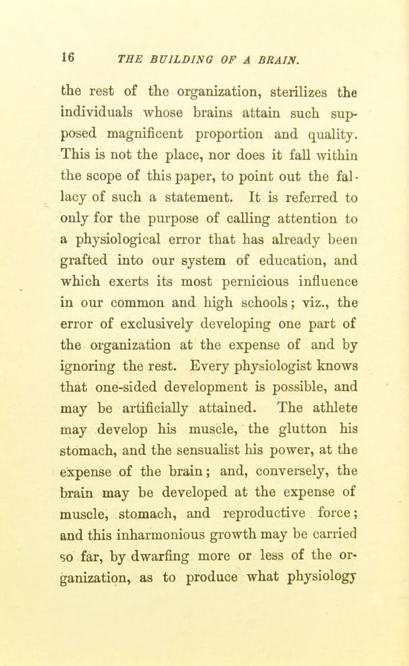 the rest of the organization, sterilizes the individuals whose brains attain such sup- posed magnificent proportion and quality. This is not the place, nor does it fall within the scope of this paper, to point out the fal • lacy of such a statement. It is referred to only for the purpose of calling attention to a physiological error that has already been grafted into our system of education, and which exerts its most pernicious influence in our common and high schools; viz., the error of exclusively developing one part of the organization at the expense of and by ignoring the rest. Every physiologist knows that one-sided development is possible, and may be artificially attained. The athlete may develop his muscle, the glutton his stomach, and the sensualist his power, at the expense of the brain; and, conversely, the brain may be developed at the expense of muscle, stomach, and reproductive force; and this inharmonious growth may be carried so far, by dwarfing more or less of the or- ganization, as to produce what physiology