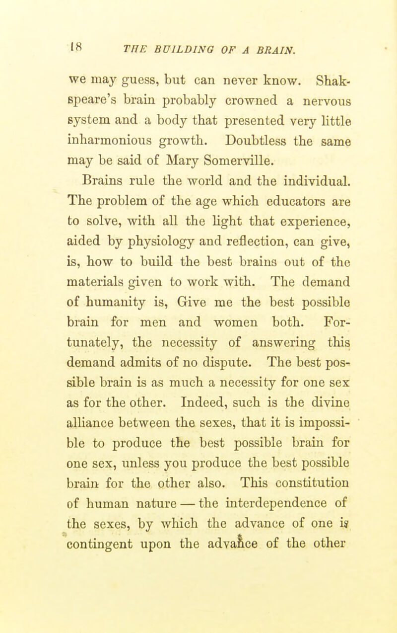 we may guess, but can never know. Shak- Bpeare's brain probably crowned a nervous system and a body that presented very Httle inharmonious growth. Doubtless the same may be said of Mary Somerville. Brains rule the world and the individual. The problem of the age which educators are to solve, with all the light that experience, aided by physiology and reflection, can give, is, how to build the best brains out of the materials given to work with. The demand of humanity is, Give me the best possible brain for men and women both. For- tunately, the necessity of answering this demand admits of no dispute. The best pos- sible brain is as much a necessity for one sex as for the other. Indeed, such is the divine alHance between the sexes, that it is impossi- ble to produce the best possible brain for one sex, unless you produce the best possible brain for the other also. This constitution of human nature — the interdependence of the sexes, by which the advance of one i« contingent upon the advaiice of the other