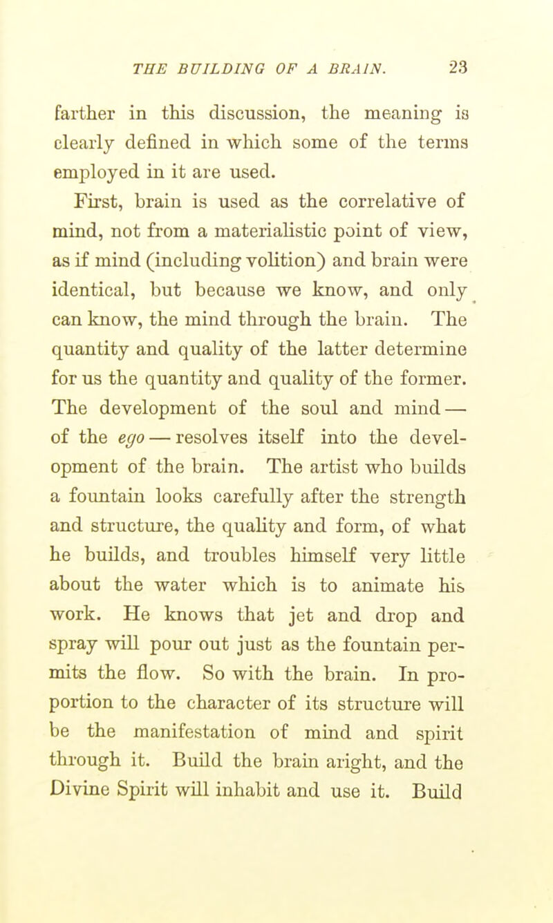 farther in this discussion, the meaning is clearly defined in which some of the terms employed in it are used. First, brain is used as the correlative of mind, not from a materialistic point of view, as if mind (including volition) and brain were identical, but because we know, and only can know, the mind through the brain. The quantity and quality of the latter determine for us the quantity and quality of the former. The development of the soul and mind — of the ego — resolves itself into the devel- opment of the brain. The artist who builds a foimtain looks carefully after the strength and structure, the quality and form, of what he builds, and troubles himself very little about the water which is to animate his work. He knows that jet and drop and spray will pour out just as the fountain per- mits the flow. So with the brain. In pro- portion to the character of its structure will be the manifestation of mind and spirit through it. Build the brain aright, and the Divine Spirit will inhabit and use it. Bmld