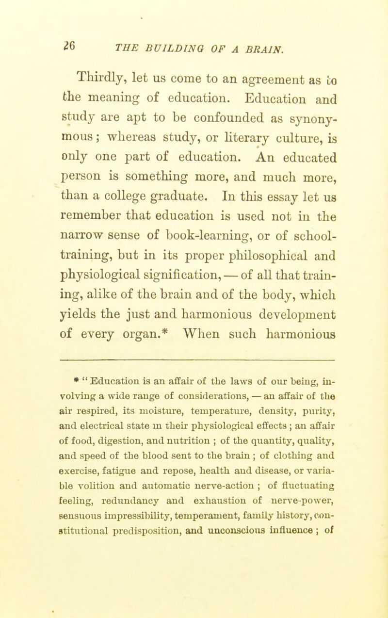 Thirdly, let us come to an agreement as to the meaning of education. Education and study are apt to be confounded as synony- mous ; whereas study, or literary culture, is only one part of education. An educated person is something more, and much more, than a college graduate. In this essay let us remember that education is used not in the naiTow sense of book-learning, or of school- training, but in its proper philosophical and physiological signification, — of all that train- ing, alike of the brain and of the body, which yields the just and harmonious development of every organ.* When such harmonious •  Education is an affair of tlie laws of our being, in- volving a wide range of considerations, — an affair of the air respired, its moisture, temperature, density, purity, and electrical state m their physiological effects ; an affair of food, digestion, and nutrition ; of the quantity, quality, and speed of the blood sent to the brain ; of clothing and exercise, fatigue and repose, health and disease, or varia- ble volition and automatic nerve-action ; of fluctuating feeling, redundancy and exhaustion of nerve-power, Bensuous impressibility, temperament, family history, con- stitutional predisposition, and unconscious influence ; of