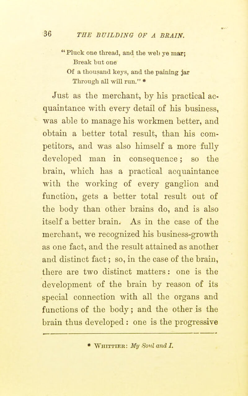  Pluck one thread, and the well ye mar; Break but one Of a thousand keys, and the paining jar Through aJl will run. * Just as the merchant, by his practical ac- quaintance with every detail of his business, was able to manage his workmen better, and obtain a better total result, than his com- petitors, and was also himself a more fully developed man in consequence; so the brain, which has a practical acquaintance with the working of every ganglion and function, gets a better total result out of the body than other brains do, and is also itself a better brain. As in the case of the merchant, we recognized his business-growth as one fact, and the result attained as another and distinct fact; so, in the case of the brain, there are two distinct matters: one is the development of the brain by reason of its special connection with all the organs and functions of the body; and the other is the brain thus developed: one is the progressive • Whittieb: My Sonl and I.