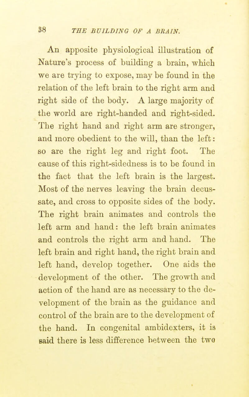 An apposite physiological illustration of Nature's process of building a brain, which we are trying to expose, may be found in the relation of the left brain to the right arm and right side of the body. A large majority of the world are right-handed and right-sided. The right hand and right arm are stronger, and more obedient to the will, than the left: so are the right leg and right foot. The cause of this right-sidedness is to be found in the fact that the left brain is the largest. Most of the nerves leaving the brain decus- sate, and cross to opposite sides of the body. The right brain animates and controls the left arm and hand: the left brain animates and controls the right arm and hand. The left brain and right hand, the right brain and left hand, develop together. One aids the development of the other. The growth and action of the hand are as necessary to the de- velopment of the brain as the guidance and control of the brain are to the development of the hand. In congenital ambidexters, it is said there is less difference between the two