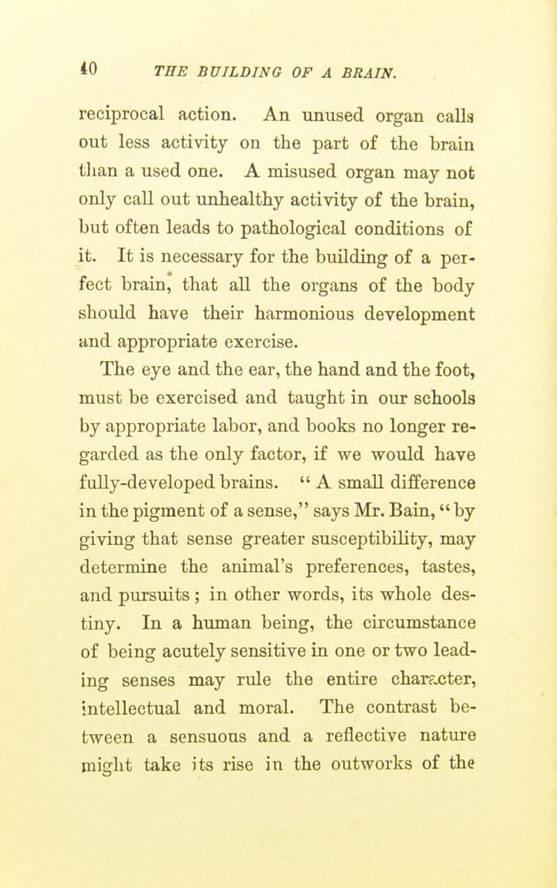 reciprocal action. An unused organ calla out less activity on the part of the brain tlian a used one. A misused organ may not only call out unhealthy activity of the brain, but often leads to pathological conditions of it. It is necessary for the building of a per- fect brain, that all the organs of the body should have their harmonious development and appropriate exercise. The eye and the ear, the hand and the foot, must be exercised and taught in our schools by appropriate labor, and books no longer re- garded as the only factor, if we would have fully-developed brains.  A small difference in the pigment of a sense, says Mr. Bain, by giving that sense greater susceptibility, may determine the animal's preferences, tastes, and pursuits ; in other words, its whole des- tiny. In a human being, the circumstance of being acutely sensitive in one or two lead- ing senses may rule the entire character, intellectual and moral. The contrast be- tween a sensuous and a reflective nature might take its rise in the outworks of the