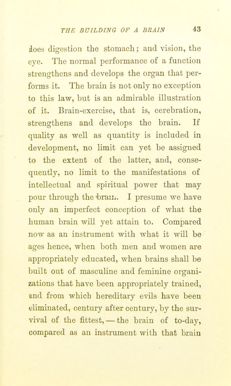 does digestion the stomach; and vision, the eye. The normal performance of a function strengthens and develops the organ that per- forms it. The brain is not only no exception to this law, but is an admirable illustration of it. Brain-exercise, that is, cerebration, strengthens and develops the brain. If quality as well as quantity is included in development, no limit can yet be assigned to the extent of the latter, and, conse- quently, no limit to the manifestations of intellectual and spiritual power that may pour through the -braiii. I presume we have only an imperfect conception of what the human brain will yet attain to. Compared now as an instrument with what it will be ages hence, when both men and women are appropriately educated, when brains shall be built out of masculine and feminine organi- zations that have been appropriately trained, and from which hereditary evils have been eliminated, century after century, by the sur- vival of the fittest, — the brain of to-day, compared as an instrument with that brain