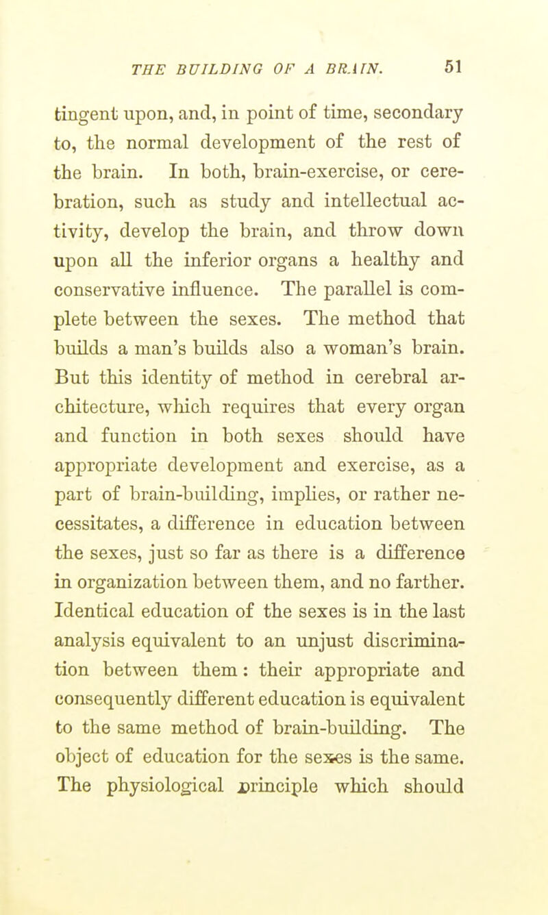 tingent upon, and, in point of time, secondary to, the normal development of the rest of the brain. In both, brain-exercise, or cere- bration, such as study and intellectual ac- tivity, develop the brain, and throw down upon all the inferior organs a healthy and conservative influence. The parallel is com- plete between the sexes. The method that builds a man's builds also a woman's brain. But this identity of method in cerebral ar- chitecture, wliich requires that every organ and function in both sexes should have appropriate development and exercise, as a part of brain-building, implies, or rather ne- cessitates, a difference in education between the sexes, just so far as there is a difference in organization between them, and no farther. Identical education of the sexes is in the last analysis equivalent to an unjust discrimina- tion between them: their appropriate and consequently different education is equivalent to the same method of brain-building. The object of education for the sexes is the same. The physiological principle which should