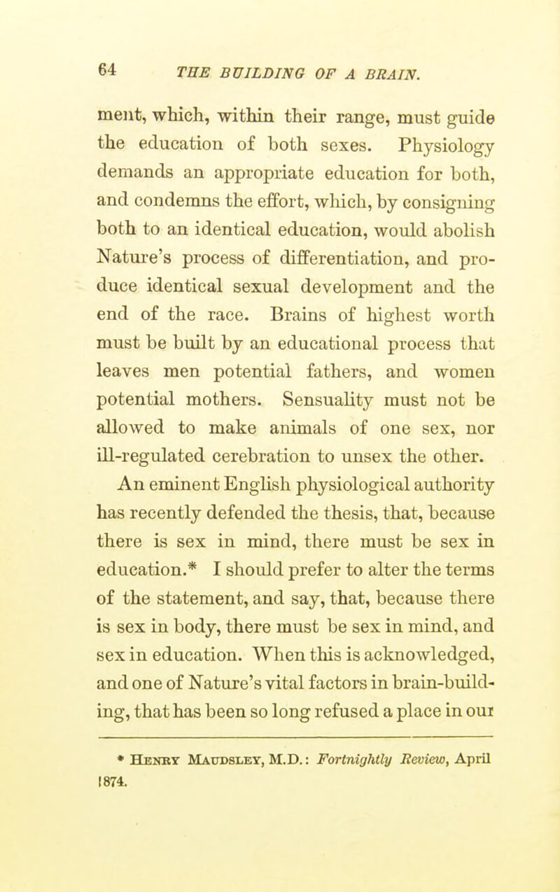 meiit, which, within their range, must guide the education of both sexes. Physiology demands an appropriate education for both, and condemns the effort, which, by consigning both to an identical education, would abolish Nature's process of differentiation, and pro- duce identical sexual development and the end of the race. Brains of highest worth must be built by an educational process that leaves men potential fathers, and women potential mothers. Sensuality must not be allowed to make animals of one sex, nor ill-regulated cerebration to unsex the other. An eminent English physiological authority has recently defended the thesis, that, because there is sex in mind, there must be sex in education.* I should prefer to alter the terms of the statement, and say, that, because there is sex in body, there must be sex in mind, and sex in education. When this is acknowledged, and one of Nature's vital factors in brain-build- ing, that has been so long refused a place in oui • Henky Maudsley, M.D.: Fortnightly iJeuiew, April 1874.