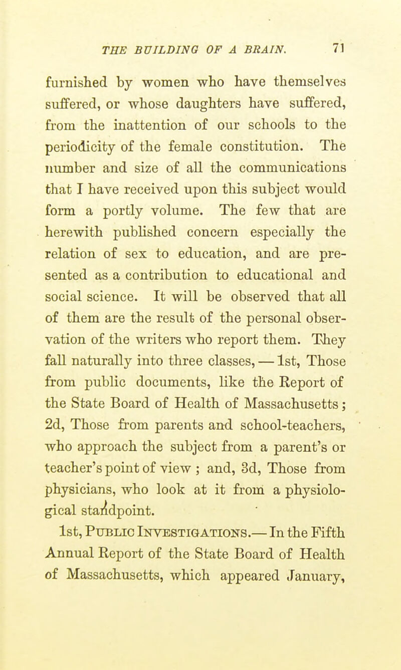 furnished by women who have themselves suffered, or whose daughters have suffered, from the inattention of our schools to the periodicity of the female constitution. The number and size of all the communications that I have received upon this subject would form a portly volume. The few that are herewith published concern especially the relation of sex to education, and are pre- sented as a contribution to educational and social science. It will be observed that all of them are the result of the personal obser- vation of the writers who report them. They fall naturally into three classes, — 1st, Those from public documents, like the Report of the State Board of Health of Massachusetts; 2d, Those from parents and school-teachers, who approach the subject from a parent's or teacher's point of view ; and, 3d, Those from physicians, who look at it from a physiolo- gical staiidpoint. 1st, Public Inyestigations.— In the Fifth Annual Report of the State Board of Health of Massachusetts, which appeared January,