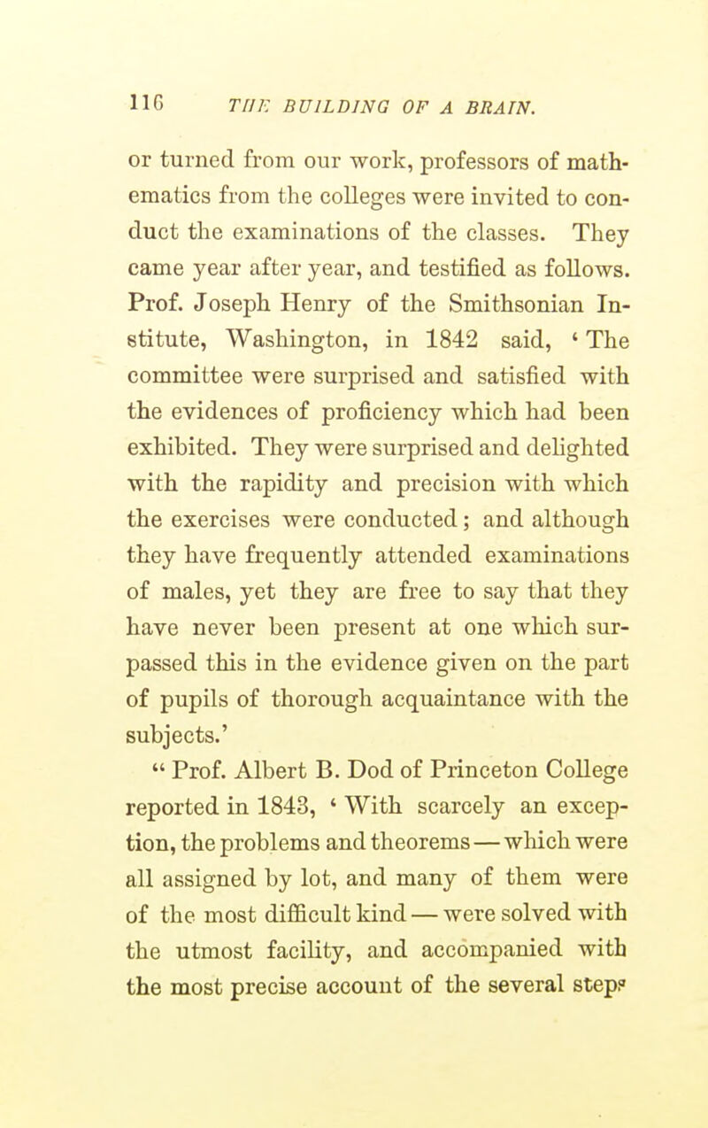 or turned from our work, professors of math- ematics from the colleges were invited to con- duct the examinations of the classes. They came year after year, and testified as follows. Prof. Joseph Henry of the Smithsonian In- stitute, Washington, in 1842 said, ' The committee were surprised and satisfied with the evidences of proficiency which had been exhibited. They were surprised and dehghted with the rapidity and precision with which the exercises were conducted; and although they have frequently attended examinations of males, yet they are free to say that they have never been present at one which sur- passed this in the evidence given on the part of pupils of thorough acquaintance with the subjects.'  Prof. Albert B. Dod of Princeton College reported in 1843, ' With scarcely an excep- tion, the problems and theorems—which were all assigned by lot, and many of them were of the most difficult kind — were solved with the utmost facility, and accompanied with the most precise account of the several step?