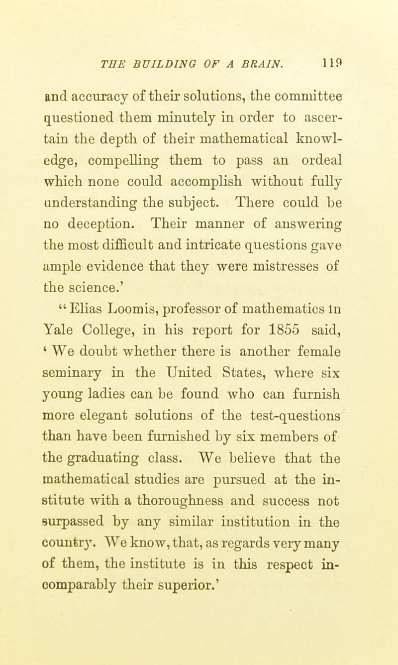 and accuracy of their solutions, the committee questioned them minutely in order to ascer- tain the depth of their mathematical knowl- edge, compelling them to pass an ordeal which none could accomplish without fully understanding the subject. There could be no deception. Their manner of answering the most difficult and intricate questions gave ample evidence that they were mistresses of the science.'  Elias Loomis, professor of mathematics in Yale College, in his report for 1855 said, ' We doubt whether there is another female seminary in the United States, where six young ladies can be found who can furnish more elegant solutions of the test-questions than have been furnished by six members of the graduating class. We believe that the mathematical studies are pursued at the in- stitute with a thoroughness and success not surpassed by any similar institution in the couutrj'. We know, that, as regards very many of them, the institute is in this respect in- comparably their superior.'