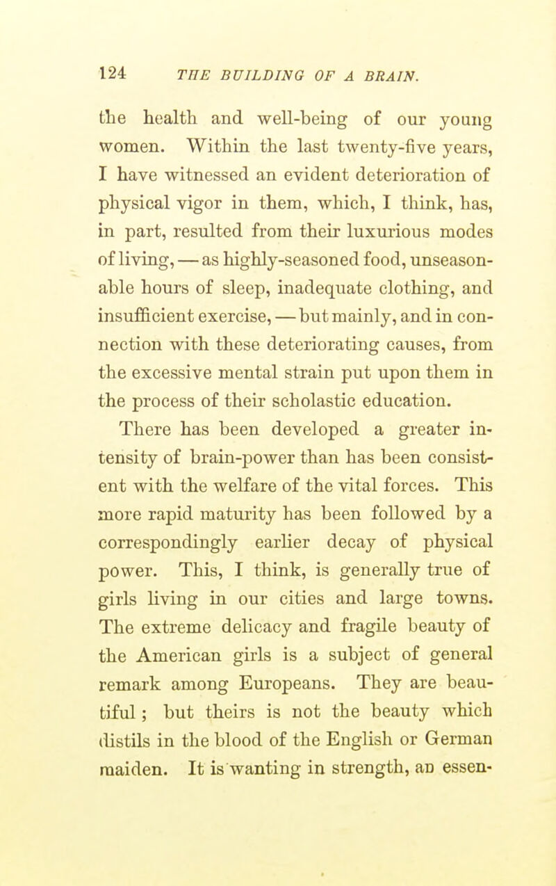 the health and well-being of our young women. Within the last twenty-five years, I have witnessed an evident deterioration of physical vigor in them, which, I think, has, in part, resulted from their luxurious modes of living, — as highly-seasoned food, unseason- able hours of sleep, inadequate clothing, and insufficient exercise, — but mainly, and in con- nection with these deteriorating causes, from the excessive mental strain put upon them in the process of their scholastic education. There has been developed a greater in- tensity of brain-power than has been consist- ent with the welfare of the vital forces. This more rapid maturity has been followed by a correspondingly earlier decay of physical power. This, I think, is generally true of girls living in our cities and large towns. The extreme delicacy and fragile beauty of the American girls is a subject of general remark among Europeans. They are beau- tiful ; but theirs is not the beauty which distUs in the blood of the English or German maiden. It is wanting in strength, an essen-