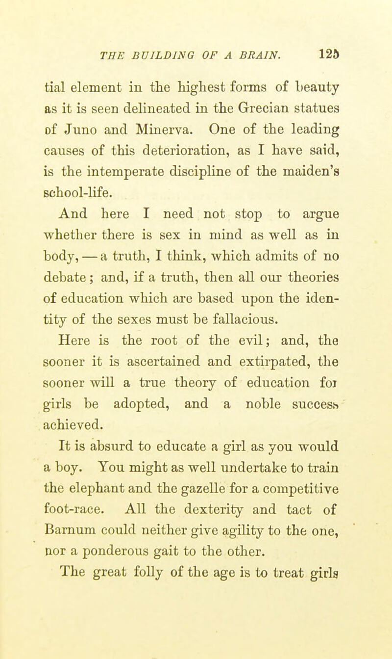 tial element in the highest forms of Leauty as it is seen delineated in the Grecian statues of Juno and Minerva. One of the leading causes of this deterioration, as I have said, is the intemperate discipline of the maiden's school-life. And here I need not stop to argue whether there is sex in mind as well as in body, — a truth, I think, which admits of no debate; and, if a truth, then all our theories of education which are based upon the iden- tity of the sexes must be fallacious. Here is the root of the evil; and, the sooner it is ascertained and extirpated, the sooner will a true theory of education foi girls be adopted, and a noble success achieved. It is absurd to educate a girl as you would a boy. You might as well undertake to train the elephant and the gazelle for a competitive foot-race. All the dexterity and tact of Barnum could neither give agility to the one, nor a ponderous gait to the other. The great folly of the age is to treat girla