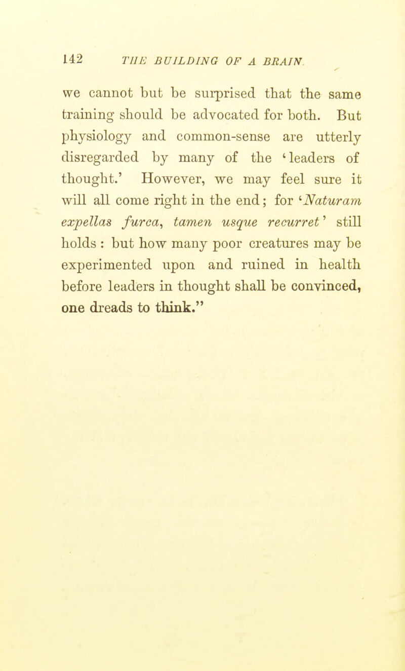 we cannot but be surprised that the same training should be advocated for both. But physiology and common-sense are utterly disregarded by many of the 'leaders of thought.' However, we may feel sure it will all come right in the end; for '■Naturam expellas furca^ tamen usque recurret' still holds : but how many poor creatures may be experimented upon and ruined in health before leaders in thought shall be convinced, one dreads to think.