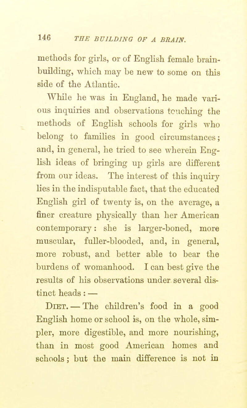 methods for girls, or of English female brain- building, which may be new to some on this side of the Atlantic. While he was in England, he made vari- ous inquiries and observations tciiching the methods of English schools for girls who belong to families in good circumstances; and, in general, he tried to see wherein Eng- lish ideas of bringing up girls are different from our ideas. The interest of this inquiry lies in the indisputable fact, that the educated English girl of twenty is, on the average, a finer creature physically than her American contemporary: she is larger-boned, more muscular, fuller-blooded, and, in general, more robust, and better able to bear the burdens of womanhood. I can best give the results of his observations under-several dis- tinct heads: — Diet. — The children's food in a good English home or school is, on the whole, sim- pler, more digestible, and more nourishing, than in most good American homes and schools; but the main difference is not in