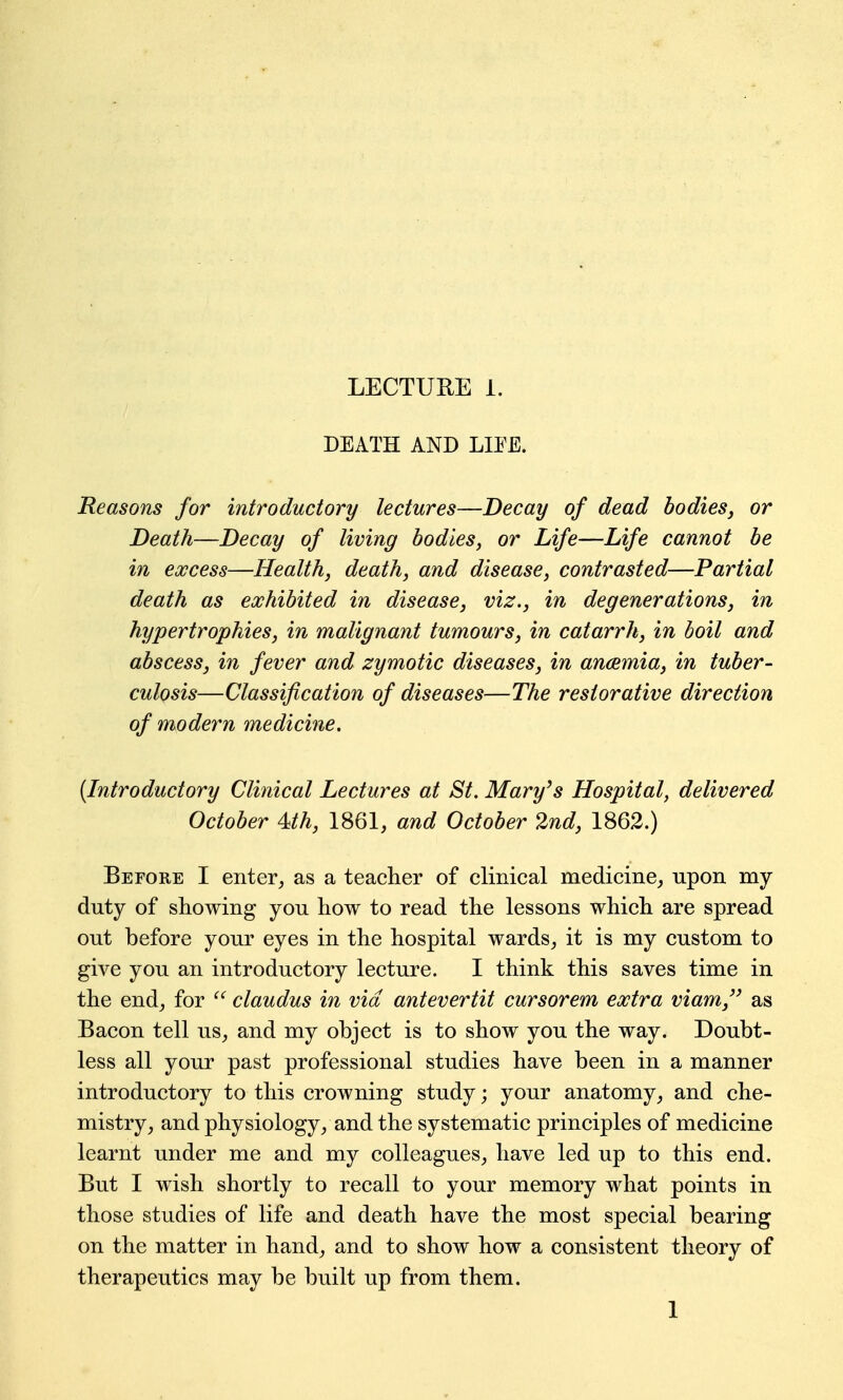 DEATH AND LIEE. Reasons for introductory lectures—Decay of dead bodies^ or Death—Decay of living bodies, or Life—Life cannot be in excess—Health, death, and disease, contrasted—Partial death as exhibited in disease, viz., in degenerations, in hypertrophies, in malignant tumours, in catarrh, in boil and abscess, in fever and zymotic diseases, in anaemia, in tuber- culosis—Classification of diseases—The restorative direction of modern medicine. {Introductory Clinical Lectures at St. Mary^s Hospital, delivered October 4th, 1861, and October 2nd, 1862.) Before I enter, as a teacher of clinical medicine,, upon my duty of showing you how to read the lessons which are spread out before your eyes in the hospital wards, it is my custom to give you an introductory lecture. I think this saves time in the end, for  claudus in via antevertit cursorem extra viam, as Bacon tell us, and my object is to show you the way. Doubt- less all your past professional studies have been in a manner introductory to this crowning study; your anatomy, and che- mistry, and physiology, and the systematic principles of medicine learnt under me and my colleagues, have led up to this end. But I wish shortly to recall to your memory what points in those studies of life and death have the most special bearing on the matter in hand, and to show how a consistent theory of therapeutics may be built up from them. 1