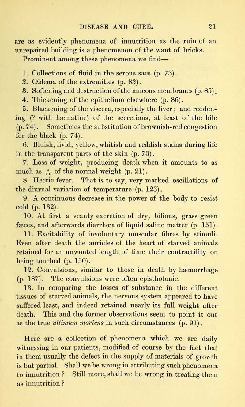 are as evidently phenomena of innutrition as the rnin of an unrepaired building is a phenomenon of the want of bricks. Prominent among these phenomena we find— 1. Collections of fluid in the serous sacs (p. 73). 2. CEdema of the extremities (p. 82). 3. Softening and destruction of the mucous membranes (p. 85), 4. Thickening of the epithelium elsewhere (p. 86). 5. Blackening of the viscera^ especially the liver; and redden- ing (? with hsematine) of the secretions^ at least of the bile (p. 74). Sometimes the substitution of brownish-red congestion for the black (p. 74). 6. Bluish_, livid^ yellow,, whitish and reddish stains during life in the transparent parts of the skin (p. 73). 7. Loss of weighty producing death when it amounts to as much as of the normal weight (p. 21). 8. Hectic fever. That is to say, very marked oscillations of the diurnal variation of temperature (p. 123). 9. A continuous decrease in the power of the body to resist cold (p. 132). 10. At first a scanty excretion of dry, bilious, grass-green fseces, and afterwards diarrhoea of liquid saline matter (p. 151). 11. Excitability of involuntary muscular fibres by stimuli. Even after death the auricles of the heart of starved animals retained for an unwonted length of time their contractility on being touched (p. 150). 12. Convulsions, similar to those in death by haemorrhage (p. 187). The convulsions were often episthotonic. 13. In comparing the losses of substance in the different tissues of starved animals, the nervous system appeared to have sufi'ered least, and indeed retained nearly its fall weight after death. This and the former observations seem to point it out as the true ultimum moriens in such circumstances (p. 91). Here are a collection of phenomena which we are daily witnessing in our patients, modified of course by the fact that in them usually the defect in the supply of materials of growth is but partial. Shall we be wrong in attributing such phenomena to innutrition ? Still more, shall we be wrong in treating them as innutrition ?