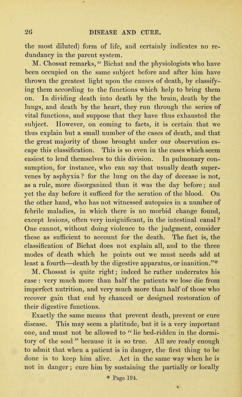 the most diluted) form of life,, and certainly indicates no re- dundancy in tlie parent system. M. Chossat remarks^  Bichat and the physiologists who have been occupied on the same subject before and after him have thrown the greatest light upon the causes of deaths by classify- ing them according to the functions which help to bring them on. In dividing death into death by the brain^ death by the lungs^ and death by the hearty they run through the series of vital functions^ and suppose that they have thus exhausted the subject. However^, on coming to facts^ it is certain that we thus explain but a small number of the cases of deaths and that the great majority of those brought under our observation es- cape this classification. This is so even in the cases which seem easiest to lend themselves to this division. In pulmonary con- sumption^ for instance^ who can say that usually death super- venes by asphyxia ? for the lung on the day of decease is not, as a rule, more disorganized than it was the day before; and yet the day before it sufficed for the aeration of the blood. On the other hand, who has not witnessed autopsies in a number of febrile maladies, in which there is no morbid change found, except lesions, often very insignificant, in the intestinal canal ? One cannot, without doing violence to the judgment, consider these as sufficient to account for the death. The fact is, the classification of Bichat does not explain all, and to the three modes of death which he points out we must needs add at least a fourth—death by the digestive apparatus, or inanition.^^^ M. Chossat is quite right; indeed he rather underrates his case : very much more than half the patients we lose die from imperfect nutrition, and very much more than half of those who recover gain that end by chanced or designed restoration of their digestive functions. Exactly the same means that prevent death, prevent or cure disease. This may seem a platitude, but it is a very important one, and must not be allowed to lie bed-ridden in the dormi- tory of the soul because it is so true. All are ready enough to admit that when a patient is in danger, the first thing to be done is to keep him alive. Act in the same way when he is not in danger; cure him by sustaining the partially or locally * Page 194.