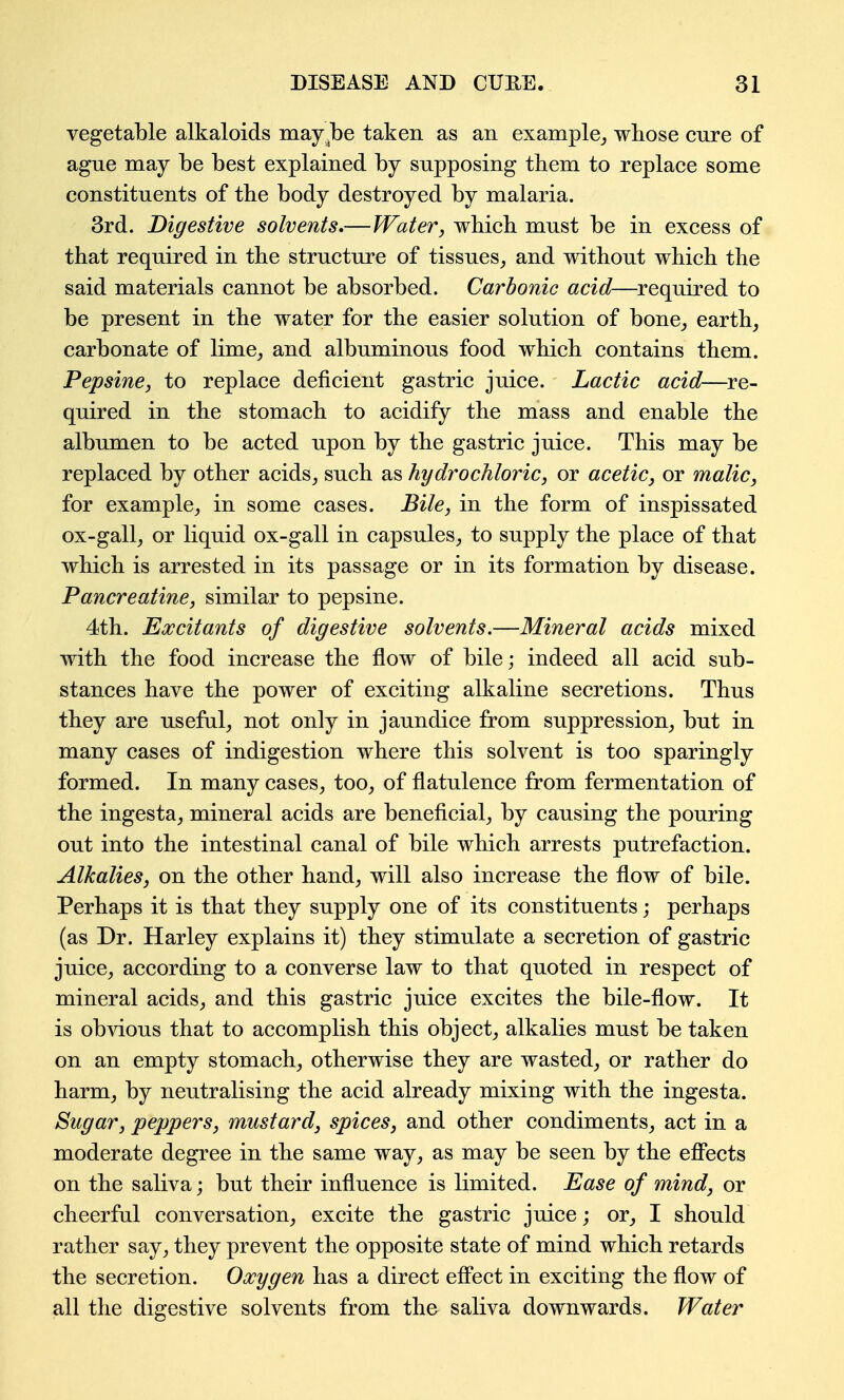 vegetable alkaloids may^be taken as an example,, wbose enre of ague may be best explained by supposing them to replace some constituents of the body destroyed by malaria. 3rd. Digestive solvents,—Water, which, must be in excess of that required in the structure of tissues, and without which the said materials cannot be absorbed. Carbonic acid—required to be present in the water for the easier solution of bone, earth, carbonate of lime, and albuminous food which contains them. Pepsine, to replace deficient gastric juice. Lactic acid—re- quired in the stomach to acidify the mass and enable the albumen to be acted upon by the gastric juice. This may be replaced by other acids, such as hydrochloric, or acetic, or malic, for example, in some cases. Bile, in the form of inspissated ox-gall, or liquid ox-gall in capsules, to supply the place of that which is arrested in its passage or in its formation by disease. Pancreatine, similar to pepsine. 4th. Excitants of digestive solvents.—Mineral acids mixed with the food increase the flow of bile; indeed all acid sub- stances have the power of exciting alkaline secretions. Thus they are useful, not only in jaundice from suppression, but in many cases of indigestion where this solvent is too sparingly formed. In many cases, too, of flatulence from fermentation of the ingesta, mineral acids are beneficial, by causing the pouring out into the intestinal canal of bile which arrests putrefaction. Alkalies, on the other hand, will also increase the flow of bile. Perhaps it is that they supply one of its constituents; perhaps (as Dr. Harley explains it) they stimulate a secretion of gastric juice, according to a converse law to that quoted in respect of mineral acids, and this gastric juice excites the bile-flow. It is obvious that to accomplish this object, alkalies must be taken on an empty stomach, otherwise they are wasted, or rather do harm, by neutralising the acid already mixing with the ingesta. Sugar, peppers, mustard, spices, and other condiments, act in a moderate degree in the same way, as may be seen by the effects on the saliva; but their influence is limited. Ease of mind, or cheerful conversation, excite the gastric juice; or, I should rather say, they prevent the opposite state of mind which retards the secretion. Oxygen has a direct eff'ect in exciting the flow of all the digestive solvents from the saliva downwards. Water