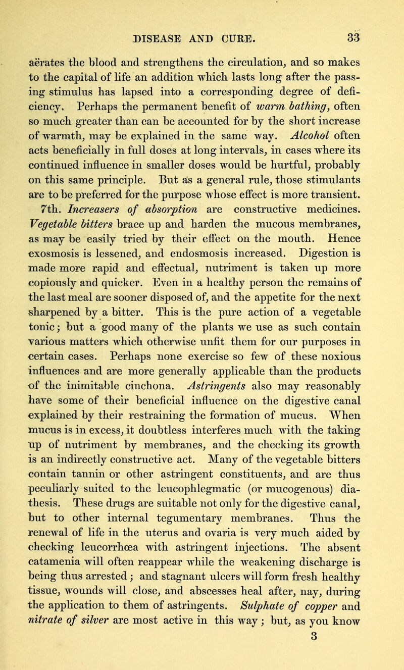 aerates the blood and strengthens the circulation^ and so makes to the capital of life an addition which lasts long after the pass- ing stimulus has lapsed into a corresponding degree of defi- ciency. Perhaps the permanent benefit of warm bathing, often so much greater than can be accounted for by the short increase of warmth^ may be explained in the same way. Alcohol often acts beneficially in full doses at long intervals, in cases where its continued influence in smaller doses would be hurtful_, probably on this same principle. But as a general rule, those stimulants are to be preferred for the purpose whose efi'ect is more transient. 7th. Increasers of absorption are constructive medicines. Vegetable bitters brace up and harden the mucous membranes, as may be easily tried by their effect on the mouth. Hence exosmosis is lessened, and endosmosis increased. Digestion is made more rapid and effectual, nutriment is taken up more copiously and quicker. Even in a healthy person the remains of the last meal are sooner disposed of, and the appetite for the next sharpened by a bitter. This is the pure action of a vegetable tonic; but a good many of the plants we use as such contain various matters which otherwise unfit them for our purposes in certain cases. Perhaps none exercise so few of these noxious influences and are more generally applicable than the products of the inimitable cinchona. Astringents also may reasonably have some of their beneficial infiuence on the digestive canal explained by their restraining the formation of mucus. When mucus is in excess, it doubtless interferes much with the taking up of nutriment by membranes, and the checking its growth is an indirectly constructive act. Many of the vegetable bitters contain tannin or other astringent constituents, and are thus peculiarly suited to the leucophlegmatic (or mucogenous) dia- thesis. These drugs are suitable not only for the digestive canal, but to other internal tegumentary membranes. Thus the renewal of life in the uterus and ovaria is very much aided by checking leucorrhoea with astringent injections. The absent catamenia will often reappear while the weakening discharge is being thus arrested; and stagnant ulcers will form fresh healthy tissue, wounds will close, and abscesses heal after, nay, during the application to them of astringents. Sulphate of copper and nitrate of silver are most active in this way; but, as you know 3
