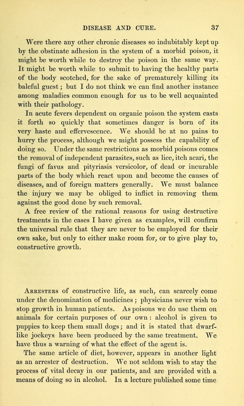 Were there any other chronic diseases so indubitably kept up by the obstinate adhesion in the system of a morbid poison^ it might be worth while to destroy the poison in the same way. It might be worth while to submit to having the healthy parts of the body scotched^ for the sake of prematurely killing its baleful guest; but I do not think we can find another instance among maladies common enough for us to be well acquainted with their pathology. In acute fevers dependent on organic poison the system casts it forth so quickly that sometimes danger is born of its very haste and effervescence. We should be at no pains to hurry the process_, although we might possess the capability of doing so. Under the same restrictions as morbid poisons comes the removal of independent parasites^ such as lice_, itch acari_, the fungi of favus and pityriasis versicolor,, of dead or incurable parts of the body which react upon and become the causes of diseases^ and of foreign matters generally. We must balance the injury we may be obliged to inflict in removing them against the good done by such removal. A free review of the rational reasons for using destructive treatments in the cases I have given as examples^ will confirm the universal rule that they are never to be employed for their own sake^ but only to either make room for^ or to give play to^ constructive growth. Arresters of constructive life^ as such^ can scarcely come under the denomination of medicines ; physicians never wish to stop gTOwth in human patients. As poisons we do use them on animals for certain purposes of our own : alcohol is given to puppies to keep them small dogs; and it is stated that dwarf- like jockeys have been produced by the same treatment. We have thus a warning of what the effect of the agent is. The same article of diet^ however^ appears in another light as an arrester of destruction. We not seldom wish to stay the process of vital decay in our patients^ and are provided with a means of doing so in alcohol. In a lecture published some time