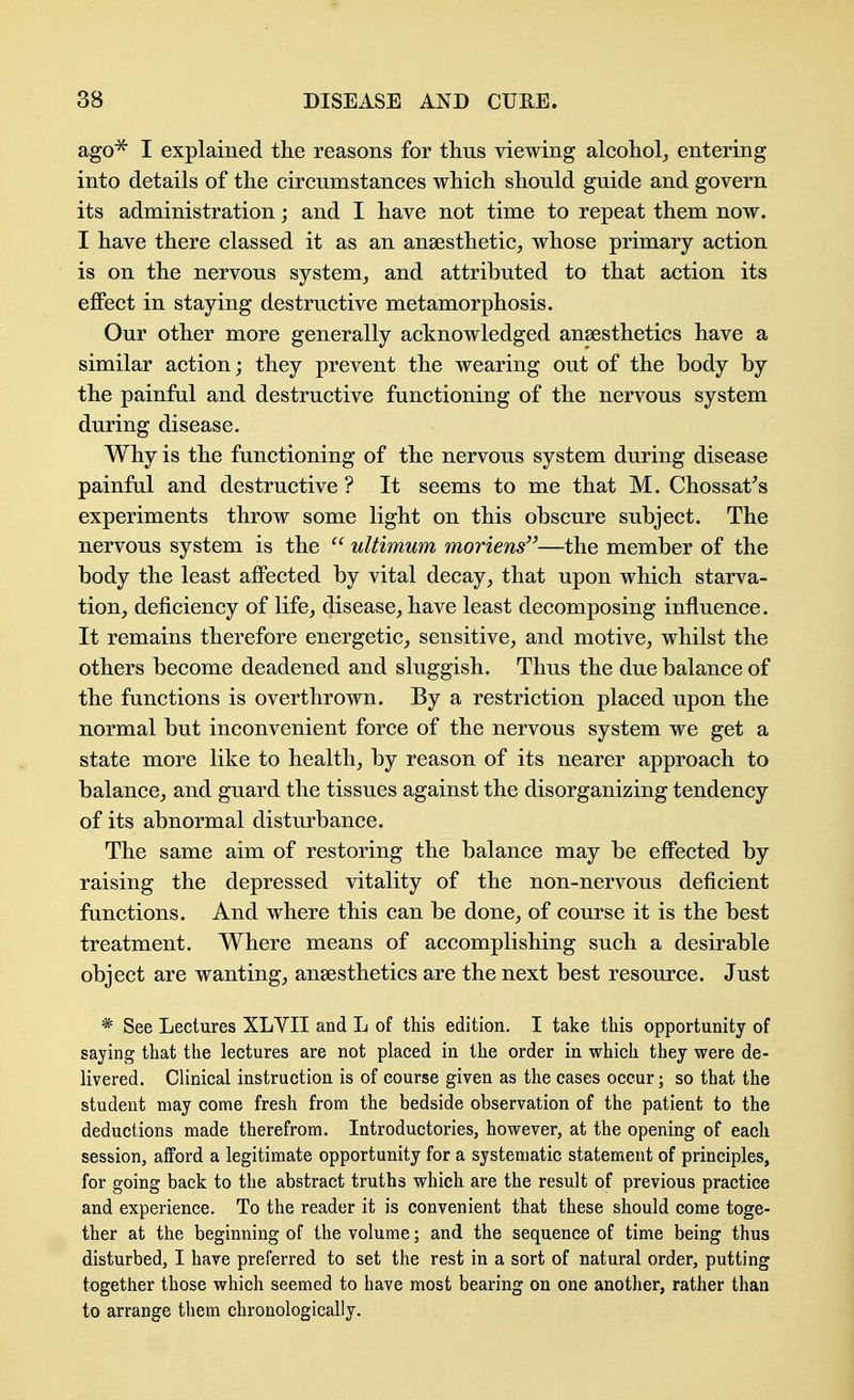 ago^ I explained the reasons for thus viewing alcohol^ entering into details of the circumstances which should guide and govern its administration; and I have not time to repeat them now. I have there classed it as an anaesthetic, whose primary action is on the nervous system, and attributed to that action its effect in staying destructive metamorphosis. Our other more generally acknowledged anaesthetics have a similar action; they prevent the wearing out of the body by the painfal and destructive functioning of the nervous system during disease. Why is the functioning of the nervous system during disease painfal and destructive ? It seems to me that M. Chossat^s experiments throw some light on this obscure subject. The nervous system is the ultimum moriens—the member of the body the least affected by vital decay, that upon which starva- tion, deficiency of life, disease, have least decomposing influence. It remains therefore energetic, sensitive, and motive, whilst the others become deadened and sluggish. Thus the due balance of the functions is overthrown. By a restriction placed upon the normal but inconvenient force of the nervous system we get a state more like to health, by reason of its nearer approach to balance, and guard the tissues against the disorganizing tendency of its abnormal disturbance. The same aim of restoring the balance may be effected by raising the depressed vitality of the non-nervous deficient functions. And where this can be done, of course it is the best treatment. Where means of accomplishing such a desirable object are wanting, anaesthetics are the next best resource. Just * See Lectures XLVII and L of this edition. I take this opportunity of saying that the lectures are not placed in the order in which they were de- livered. Clinical instruction is of course given as the cases occur; so that the student may come fresh from the bedside observation of the patient to the deductions made therefrom. Introductories, however, at the opening of each session, afford a legitimate opportunity for a systematic statement of principles, for going back to the abstract truths which are the result of previous practice and experience. To the reader it is convenient that these should come toge- ther at the beginning of the volume; and the sequence of time being thus disturbed, I hare preferred to set the rest in a sort of natural order, putting together those which seemed to have most bearing on one another, rather than to arrange them chronologically.