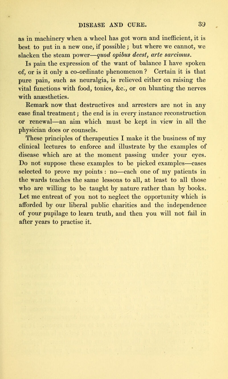 as in macliinery when a wheel has got worn and inefficient^ it is best to put in a new one^ if possible ; but where we cannot, we slacken the steam power—quod opibus deest, arte sarcimus. Is pain the expression of the want of balance I have spoken of, or is it only a co-ordinate phenomenon ? Certain it is that pure pain, such as neuralgia, is relieved either on raising the vital functions with food, tonics, &c., or on blunting the nerves with anaesthetics. Eemark now that destructives and arresters are not in any case final treatment; the end is in every instance reconstruction or renewal—an aim which must be kept in view in all the physician does or counsels. These principles of therapeutics I make it the business of my clinical lectures to enforce and illustrate by the examples of disease which are at the moment passing under your eyes. Do not suppose these examples to be picked examples—cases selected to prove my points : no—each one of my patients in the wards teaches the same lessons to all, at least to all those who are willing to be taught by nature rather than by books. Let me entreat of you not to neglect the opportunity which is afforded by our liberal public charities and the independence of your pupilage to learn truth, and then you will not fail in after years to practise it.