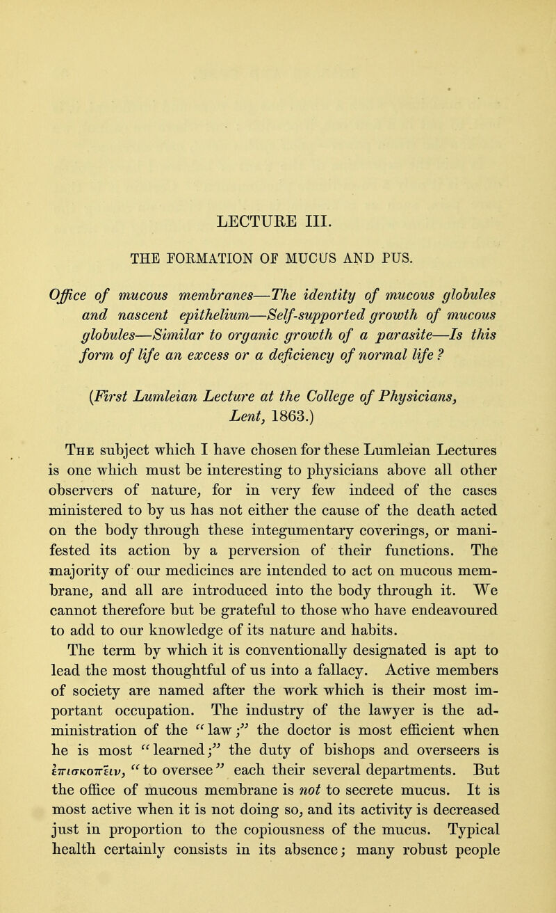 LECTURE III. THE EOEMATION OF MUCUS AND PUS. Office of mucous membranes—The identity of mucous globules and nascent epithelium—Self-supported growth of mucous globules—Similar to organic growth of a parasite—Is this form of life an excess or a deficiency of normal life ? {First Lumleian Lecture at the College of Physicians, Lent, 1863.) The subject which I have chosen for these Lumleian Lectures is one which must be interesting to physicians above all other observers of nature_, for in very few indeed of the cases ministered to by us has not either the cause of the death acted on the body through these integumentary coverings^ or mani- fested its action by a perversion of their functions. The majority of our medicines are intended to act on mucous mem- brane,, and all are introduced into the body through it. We cannot therefore but be grateful to those who have endeavoured to add to our knowledge of its nature and habits. The term by which it is conventionally designated is apt to lead the most thoughtful of us into a fallacy. Active members of society are named after the work which is their most im- portant occupation. The industry of the lawyer is the ad- ministration of the '^'^lawj^^ the doctor is most efficient when he is most learned/^ the duty of bishops and overseers is iTTKTKoireiVj ^^to oversee each their several departments. But the office of mucous membrane is not to secrete mucus. It is most active when it is not doing so^ and its activity is decreased just in proportion to the copiousness of the mucus. Typical health certainly consists in its absence; many robust people