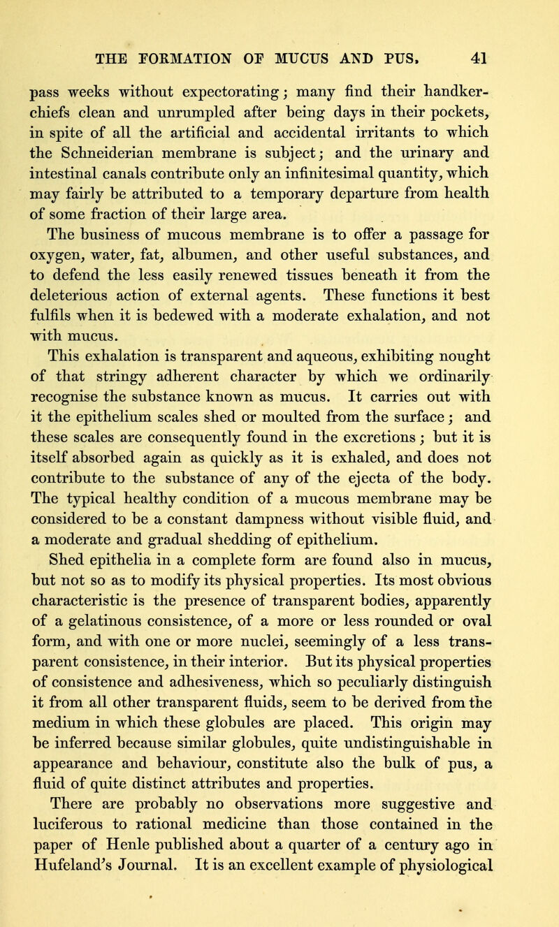 pass weeks without expectorating; many find their handker- chiefs clean and unrumpled after being days in their pockets, in spite of all the artificial and accidental irritants to which the Schneiderian membrane is subject; and the urinary and intestinal canals contribute only an infinitesimal quantity, which may fairly be attributed to a temporary departure from health of some fraction of their large area. The business of mucous membrane is to oflPer a passage for oxygen, water, fat, albumen, and other useful substances, and to defend the less easily renewed tissues beneath it from the deleterious action of external agents. These functions it best fulfils when it is bedewed with a moderate exhalation, and not with mucus. This exhalation is transparent and aqueous, exhibiting nought of that stringy adherent character by which we ordinarily recognise the substance known as mucus. It carries out with it the epithelium scales shed or moulted from the surface; and these scales are consequently found in the excretions; but it is itself absorbed again as quickly as it is exhaled, and does not contribute to the substance of any of the ejecta of the body. The typical healthy condition of a mucous membrane may be considered to be a constant dampness without visible fluid, and a moderate and gradual shedding of epithelium. Shed epithelia in a complete form are found also in mucus, but not so as to modify its physical properties. Its most obvious characteristic is the presence of transparent bodies, apparently of a gelatinous consistence, of a more or less rounded or oval form, and with one or more nuclei, seemingly of a less trans- parent consistence, in their interior. But its physical properties of consistence and adhesiveness, which so peculiarly distinguish it from all other transparent fluids, seem to be derived from the medium in which these globules are placed. This origin may be inferred because similar globules, quite undistinguishable in appearance and behaviour, constitute also the bulk of pus, a fluid of quite distinct attributes and properties. There are probably no observations more suggestive and luciferous to rational medicine than those contained in the paper of Henle published about a quarter of a century ago in Hufeland^s Journal. It is an excellent example of physiological