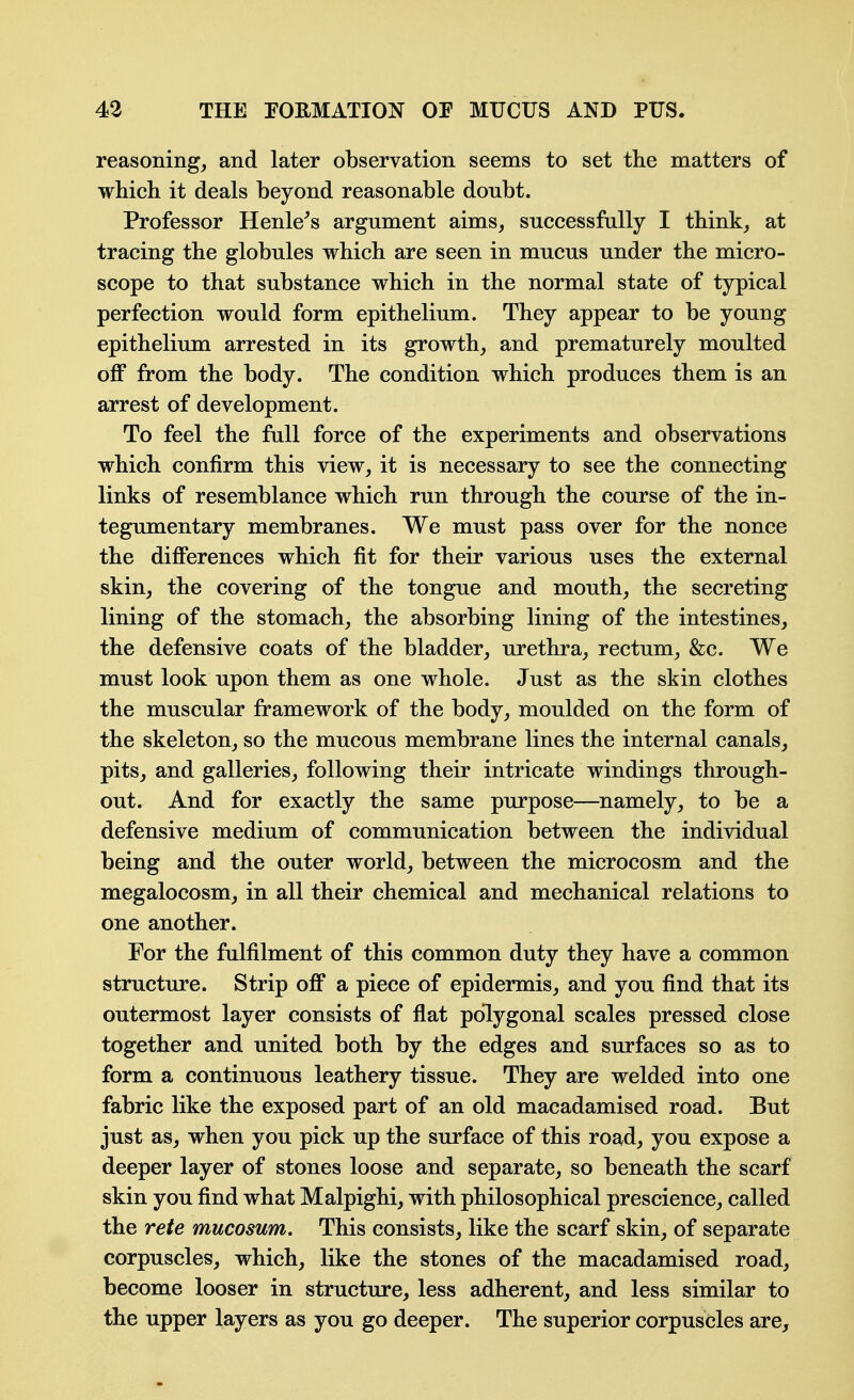 reasoning, and later observation seems to set tlie matters of which it deals beyond reasonable doubt. Professor Henle^s argument aims, successfally I think, at tracing the globules which are seen in mucus under the micro- scope to that substance which in the normal state of typical perfection would form epithelium. They appear to be young epithelium arrested in its growth, and prematurely moulted off from the body. The condition which produces them is an arrest of development. To feel the full force of the experiments and observations which confirm this view, it is necessary to see the connecting links of resemblance which run through the course of the in- tegumentary membranes. We must pass over for the nonce the differences which fit for their various uses the external skin, the covering of the tongue and mouth, the secreting lining of the stomach, the absorbing lining of the intestines, the defensive coats of the bladder, urethra, rectum, &c. We must look upon them as one whole. Just as the skin clothes the muscular framework of the body, moulded on the form of the skeleton, so the mucous membrane lines the internal canals, pits, and galleries, following their intricate windings through- out. And for exactly the same purpose—namely, to be a defensive medium of communication between the individual being and the outer world, between the microcosm and the megalocosm, in all their chemical and mechanical relations to one another. For the fulfilment of this common duty they have a common structure. Strip off a piece of epidermis, and you find that its outermost layer consists of flat polygonal scales pressed close together and united both by the edges and surfaces so as to form a continuous leathery tissue. They are welded into one fabric like the exposed part of an old macadamised road. But just as, when you pick up the surface of this road, you expose a deeper layer of stones loose and separate, so beneath the scarf skin you find what Malpighi, with philosophical prescience, called the rete mucosum. This consists, like the scarf skin, of separate corpuscles, which, like the stones of the macadamised road, become looser in structure, less adherent, and less similar to the upper layers as you go deeper. The superior corpuscles are.