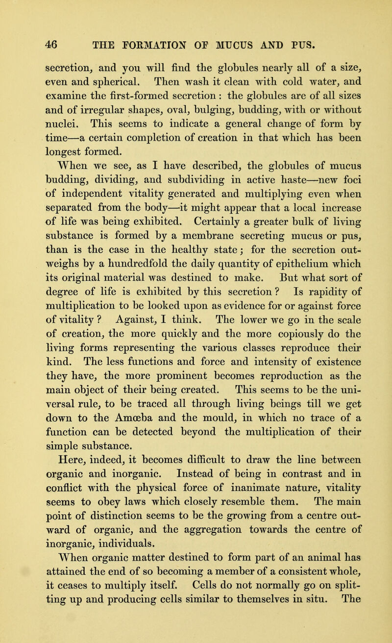 secretion^ and you will find the globules nearly all of a size, even and spherical. Then wash it clean with cold waterand examine the first-formed secretion : the globules are of all sizes and of irregular shapes^ oval, bulging, budding, with or without nuclei. This seems to indicate a general change of form by time—a certain completion of creation in that which has been longest formed. When we see, as I have described, the globules of mucus budding, dividing, and subdividing in active haste—new foci of independent vitality generated and multiplying even when separated from the body—-it might appear that a local increase of life was being exhibited. Certainly a greater bulk of living substance is formed by a membrane secreting mucus or pus, than is the case in the healthy state; for the secretion out- weighs by a hundredfold the daily quantity of epithelium which its original material was destined to make. But what sort of degree of life is exhibited by this secretion ? Is rapidity of multiplication to be looked upon as evidence for or against force of vitality ? Against, I think. The lower we go in the scale of creation, the more quickly and the more copiously do the living forms representing the various classes reproduce their kind. The less functions and force and intensity of existence they have, the more prominent becomes reproduction as the main object of their being created. This seems to be the uni- versal rule, to be traced all through living beings till we get down to the Amoeba and the mould, in which no trace of a function can be detected beyond the multiplication of their simple substance. Here, indeed, it becomes difficult to draw the line between organic and inorganic. Instead of being in contrast and in conflict with the physical force of inanimate nature, vitality seems to obey laws which closely resemble them. The main point of distinction seems to be the growing from a centre out- ward of organic, and the aggregation towards the centre of inorganic, individuals. When organic matter destined to form part of an animal has attained the end of so becoming a member of a consistent whole, it ceases to multiply itself. Cells do not normally go on split- ting up and producing cells similar to themselves in situ. The