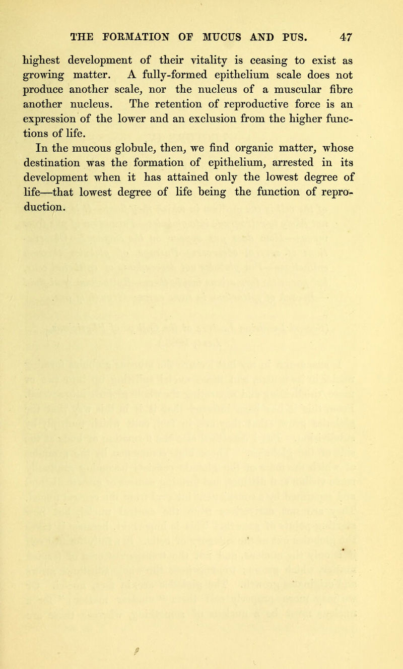 highest development of their vitality is ceasing to exist as growing matter. A fully-formed epithelium scale does not produce another scale^ nor the nucleus of a muscular fibre another nucleus. The retention of reproductive force is an expression of the lower and an exclusion from the higher func- tions of life. In the mucous globule, then, we find organic matter, whose destination was the formation of epithelium, arrested in its development when it has attained only the lowest degree of life—that lowest degree of life being the function of repro- duction.