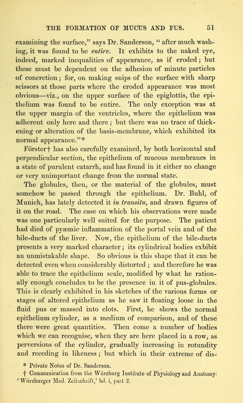 examining the surface/^ says Dr. Sanderson_, after much, wash- ings it was found to be entire. It exhibits to the naked eye, indeed, marked inequalities of appearance, as if eroded; but these must be dependent on the adhesion of minute particles of concretion; for, on making snips of the surface with sharp scissors at those parts where the eroded appearance was most obvious—^viz., on the upper surface of the epiglottis, the epi- thelium was found to be entire. The only exception was at the upper margin of the ventricles, where the epithelium was adherent only here and there; but there was no trace of thick- ening or alteration of the basis-membrane, which exhibited its normal appearance.^^^ Forsterf has also carefully examined, by both horizontal and perpendicular section, the epithelium of mucous membranes in a state of purulent catarrh, and has found in it either no change or very unimportant change from the normal state. The globules, then, or the material of the globules, must somehow be passed through the epithelium. Dr. Buhl, of Munich, has lately detected it in transitu, and drawn figures of it on the road. The case on which his observations were made was one particularly well suited for the purpose. The patient had died of pysemic inflammation of the portal vein and of the bile-ducts of the liver. Now, the epithelium of the bile-ducts presents a very marked character; its cylindrical bodies exhibit an unmistakable shape. So ob^dous is this shape that it can be detected even when considerably distorted ; and therefore he was able to trace the epithelium scale, modified by what he ration- ally enough concludes to be the presence in it of pus-globules. This is clearly exhibited in his sketches of the various forms or stages of altered epithelium as he saw it floating loose in the fluid pus or massed into clots. First, he shows the normal epithelium cylinder, as a medium of comparison, and of these there were great quantities. Then come a number of bodies which we can recognise, when they are here placed in a row, as perversions of the cylinder, gradually increasing in rotundity and receding in likeness; but which in their extreme of dis- * Private Notes of Dr. Sanderson. f Communication from the Wiirzburg Institute of Piiysiology and Anatomy. * Wiirzburger Med. Zeitsclirift/ bd. i, part 2.