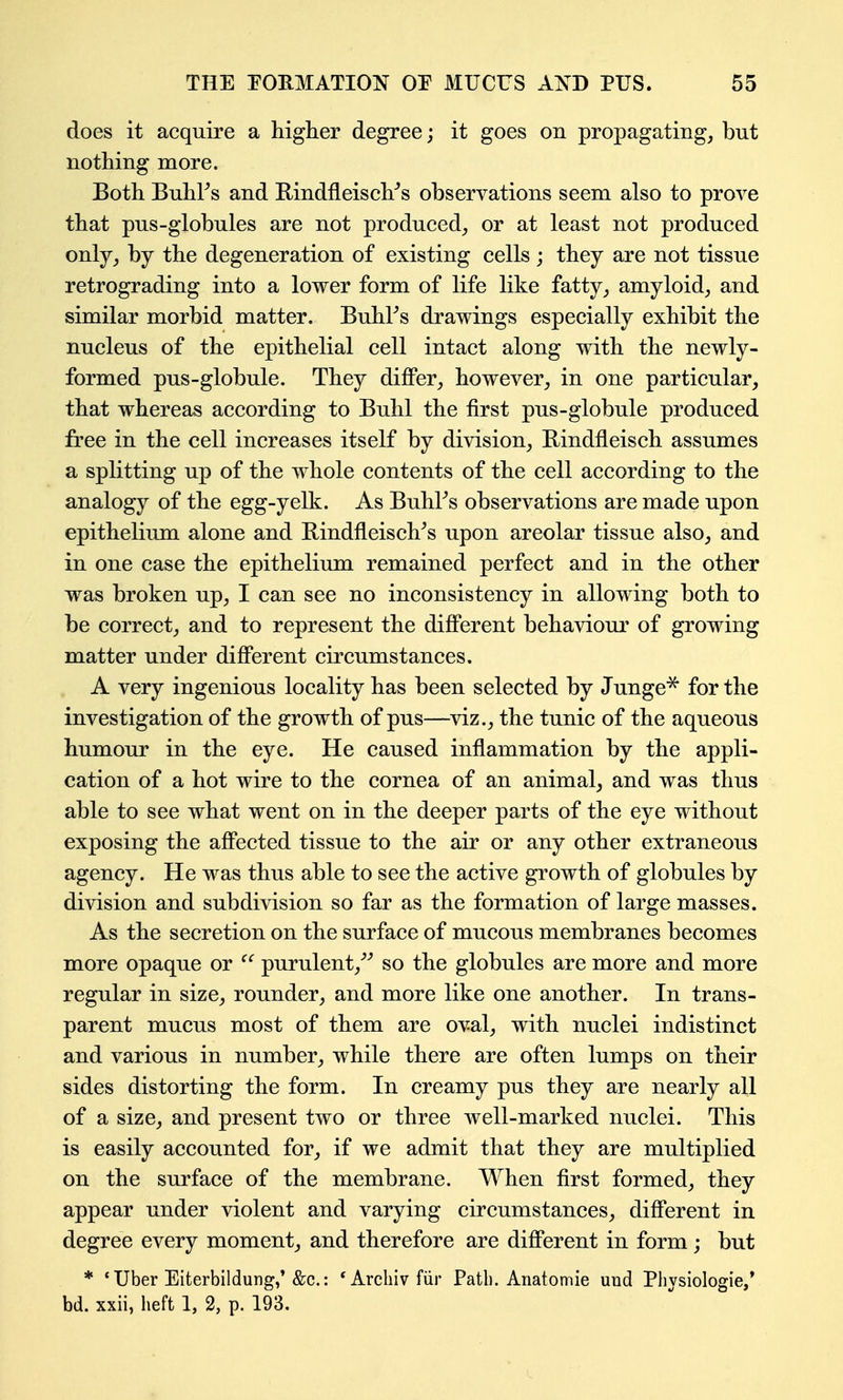 does it acquire a higher degree; it goes on propagating, but nothing more. Both Buhl^s and E;indfleisch''s observations seem also to prove that pus-globules are not produced^, or at least not produced only, by the degeneration of existing cells ; they are not tissue retrograding into a lower form of life like fatty, amyloid, and similar morbid matter. BuhFs drawings especially exhibit the nucleus of the epithelial cell intact along with the newly- formed pus-globule. They differ, however, in one particular, that whereas according to Buhl the first pus-globule produced free in the cell increases itself by division, Bindfleisch assumes a splitting up of the whole contents of the cell according to the analogy of the egg-yelk. As BuhFs observations are made upon epithelium alone and RindfleiscVs upon areolar tissue also, and in one case the epithelium remained perfect and in the other was broken up, I can see no inconsistency in allowing both to be correct, and to represent the different behaviour of growing matter under different circumstances. A very ingenious locality has been selected by Junge^ for the investigation of the growth of pus—^viz., the tunic of the aqueous humour in the eye. He caused inflammation by the appli- cation of a hot wire to the cornea of an animal, and was thus able to see what went on in the deeper parts of the eye without exposing the affected tissue to the air or any other extraneous agency. He was thus able to see the active growth of globules by division and subdivision so far as the formation of large masses. As the secretion on the surface of mucous membranes becomes more opaque or purulent,^^ so the globules are more and more regular in size, rounder, and more like one another. In trans- parent mucus most of them are oval, with nuclei indistinct and various in number, while there are often lumps on their sides distorting the form. In creamy pus they are nearly all of a size, and present two or three well-marked nuclei. This is easily accounted for, if we admit that they are multiplied on the surface of the membrane. When first formed, they appear under violent and varying circumstances, different in degree every moment, and therefore are different in form; but * ' Uber Eiterbildung,'&c.: *Arcliivfiir Path. Anatomie uud Physiologie/ bd. xxii, heft 1, 2, p. 193.