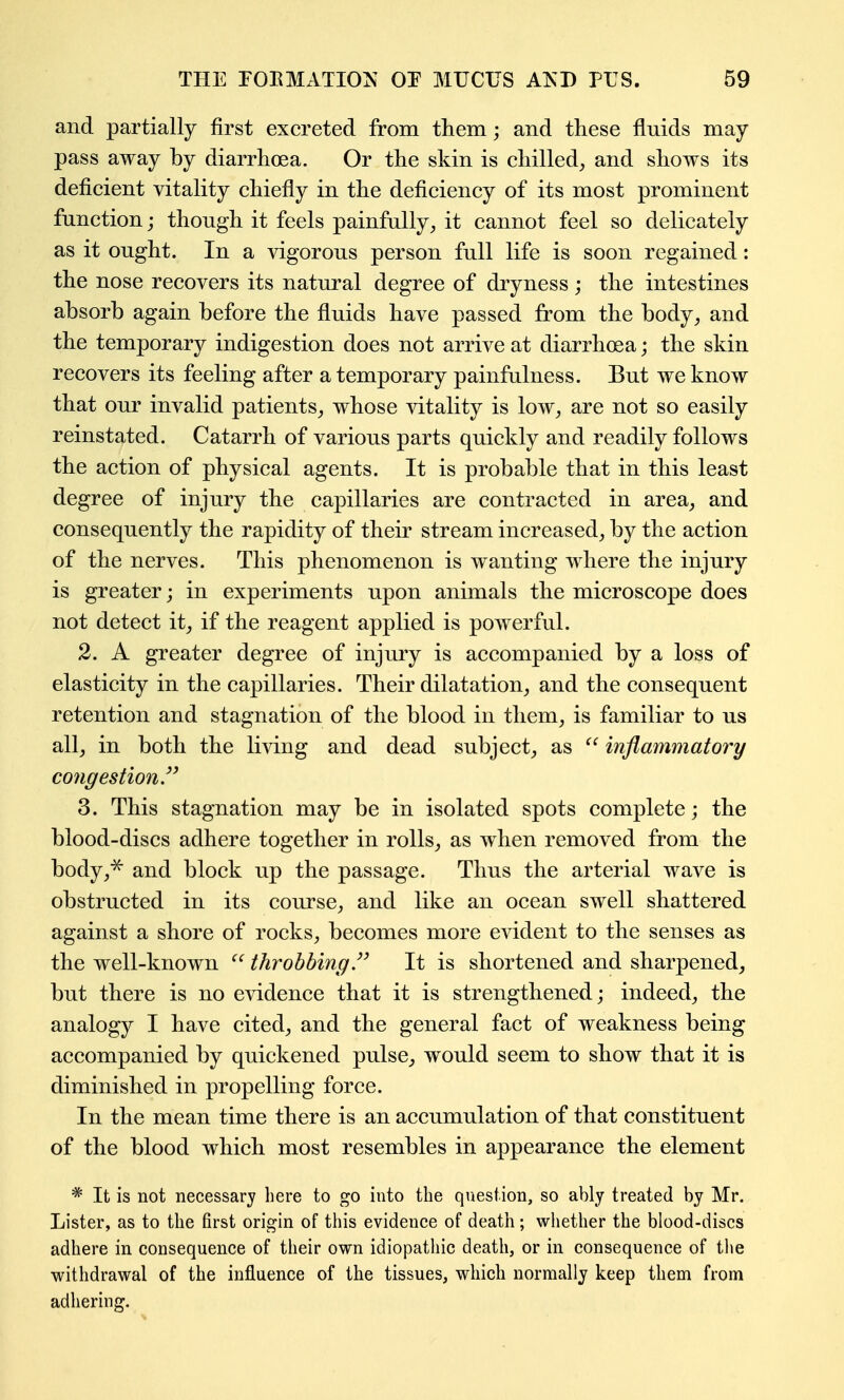 and partially first excreted from them; and these fluids may- pass away by diarrhoea. Or the skin is chilled^ and shows its deficient vitality chiefly in the deficiency of its most prominent frinction; though it feels painfully^ it cannot feel so delicately as it ought. In a vigorous person full life is soon regained: the nose recovers its natural degree of dryness ; the intestines absorb again before the fluids have passed from the body, and the temporary indigestion does not arrive at diarrhoea; the skin recovers its feeling after a temporary painfalness. But we know that our invalid patients, whose vitality is low, are not so easily reinstated. Catarrh of various parts quickly and readily follows the action of physical agents. It is probable that in this least degree of injury the capillaries are contracted in area, and consequently the rapidity of their stream increased, by the action of the nerves. This phenomenon is wanting where the injury is greater; in experiments upon animals the microscope does not detect it, if the reagent applied is powerful. 2. A greater degree of injury is accompanied by a loss of elasticity in the capillaries. Their dilatation, and the consequent retention and stagnation of the blood in them, is familiar to us all, in both the living and dead subject, as  inflammatory congestion.'^ 3. This stagnation may be in isolated spots complete j the blood-discs adhere together in rolls, as when removed from the body,^ and block up the passage. Thus the arterial wave is obstructed in its course, and like an ocean swell shattered against a shore of rocks, becomes more evident to the senses as the well-known  throbbing.It is shortened and sharpened, but there is no evidence that it is strengthened; indeed, the analogy I have cited, and the general fact of weakness being accompanied by quickened pulse, would seem to show that it is diminished in propelling force. In the mean time there is an accumulation of that constituent of the blood which most resembles in appearance the element * It is not necessary here to go into the question, so ably treated by Mr. Lister, as to the first origin of this evidence of death; whether the blood-discs adhere in consequence of their own idiopathic death, or in consequence of the withdrawal of the influence of the tissues, which normally keep them from adhering.