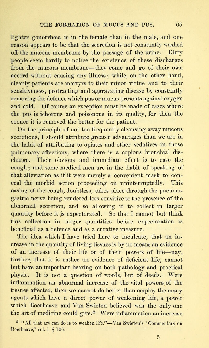 lighter gonorrlioea is in the female than in the male^ and one reason appears to be that the secretion is not constantly washed oflF the mncons membrane by the passage of the nrine. Dirty people seem hardly to notice the existence of these discharges from the mucons membrane—they come and go of their own accord without causing any illness; while^ on the other hand^ cleanly patients are martyrs to their minor virtue and to their sensitiveness,, protracting and aggravating disease by constantly removing the defence which pus or mucus presents against oxygen and cold. Of course an exception must be made of cases where the pus is ichorous and poisonous in its quality^ for then the sooner it is removed the better for the patient. On the principle of not too frequently cleansing away mucous secretions^ I should attribute greater advantages than we are in the habit of attributing to opiates and other sedatives in those pulmonary affections^ where there is a copious bronchial dis- charge. Their obvious and immediate effect is to ease the cough; and some medical men are in the habit of speaking of that alleviation as if it were merely a convenient mask to con- ceal the morbid action proceeding on uninterruptedly. This easing of the cough^ doubtless, takes place through the pneumo- gastric nerve being rendered less sensitive to the presence of the abnormal secretion, and so allowing it to collect in larger quantity before it is expectorated. So that I cannot but think this collection in larger quantities before expectoration is beneficial as a defence and as a curative measure. The idea which I have tried here to inculcate, that an in- crease in the quantity of living tissues is by no means an evidence of an increase of their life or of their powers of life—nay, further, that it is rather an evidence of deficient life, cannot but have an important bearing on both pathology and practical physic. It is not a question of words, but of deeds. Were inflammation an abnormal increase of the vital powers of the tissues affected, then we cannot do better than employ the many agents which have a direct power of weakening life, a power which Boerhaave and Van Swieten believed was the only one the art of medicine could give.^ Were inflammation an increase * All that art can do is to weaken life.—Yan Swieten's ' Commentary on Boerhaave,' vol. i, § 106. 5