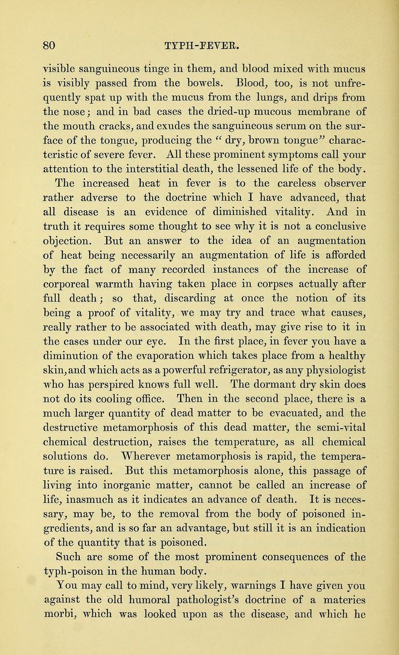 visible sanguineous tinge in tliem_, and blood mixed with mucus is visibly passed from the bowels. Blood_, too^ is not unfre- quently spat up with the mucus from the lungs^ and drips from the nose; and in bad cases the dried-up mucous membrane of the mouth cracks^ and exudes the sanguineous serum on the sur- face of the tongue^ producing the dry, brown tongue charac- teristic of severe fever. All these prominent symptoms call yom^ attention to the interstitial death, the lessened life of the body. The increased heat in fever is to the careless observer rather adverse to the doctrine which I have advanced, that all disease is an evidence of diminished vitality. And in truth it requires some thought to see why it is not a conclusive objection. But an answer to the idea of an augmentation of heat being necessarily an augmentation of life is afforded by the fact of many recorded instances of the increase of corporeal warmth having taken place in corpses actually after fall death; so that, discarding at once the notion of its being a proof of vitality, we may try and trace what causes, really rather to be associated with death, may give rise to it in the cases under our eye. In the first place, in fever you have a diminution of the evaporation which takes place from a healthy skin, and which acts as a powerful refrigerator, as any physiologist who has perspired knows full well. The dormant dry skin does not do its cooling office. Then in the second place, there is a much larger quantity of dead matter to be evacuated, and the destructive metamorphosis of this dead matter, the semi-vital chemical destruction, raises the temperature, as all chemical solutions do. Wherever metamorphosis is rapid, the tempera- ture is raised. But this metamorphosis alone, this passage of living into inorganic matter, cannot be called an increase of life, inasmuch as it indicates an advance of death. It is neces- sary, may be, to the removal from the body of poisoned in- gredients, and is so far an advantage, but still it is an indication of the quantity that is poisoned. Such are some of the most prominent consequences of the typh-poison in the human body. You may call to mind, very likely, warnings I have given you against the old humoral pathologist's doctrine of a materies morbi, which was looked upon as the disease, and which he