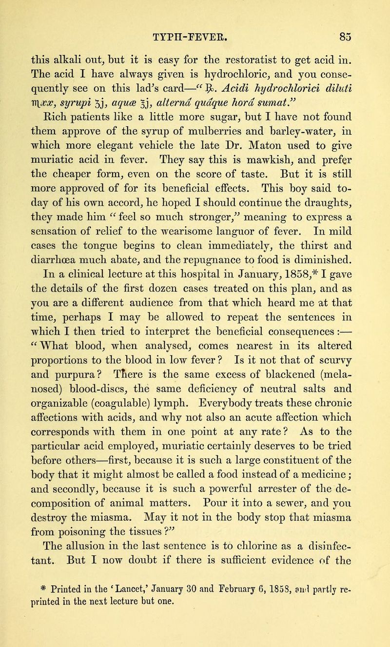 this alkali out^ but it is easy for the restoratist to get acid in. The acid I have always given is hydrochloric, and you conse- quently see on this lad^s card—^' Acidi hydrochlorici diluti Vi{cVj?, syrupi aquce alternd qudque hord sumat/' Rich patients like a little more sugar, but I have not found them approve of the syrup of mulberries and barley-water, in which more elegant vehicle the late Dr. Maton used to give muriatic acid in fever. They say this is mawkish, and prefer the cheaper form, even on the score of taste. But it is still more approved of for its beneficial effects. This boy said to- day of his own accord, he hoped I should continue the draughts, they made him feel so much strongermeaning to express a sensation of relief to the wearisome languor of fever. In mild cases the tongue begins to clean immediately, the thirst and diarrhoea much abate, and the repugnance to food is diminished. In a clinical lecture at this hospital in January, 1858,^ I gave the details of the first dozen cases treated on this plan, and as you are a different audience from that which heard me at that time, perhaps I may be allowed to repeat the sentences in which I then tried to interpret the beneficial consequences:— ^'^What blood, when analysed, comes nearest in its altered proportions to the blood in low fever ? Is it not that of scurvy and purpura? There is the same excess of blackened (mela- nosed) blood-discs, the same deficiency of neutral salts and organizable (coagulable) lymph. Everybody treats these chronic affections with acids, and why not also an acute affection which corresponds with them in one point at any rate ? As to the particular acid employed, muriatic certainly deserves to be tried before others—first, because it is such a large constituent of the body that it might almost be called a food instead of a medicine; and secondly, because it is such a powerful arrester of the de- composition of animal matters. Pour it into a sewer, and you destroy the miasma. May it not in the body stop that miasma from poisoning the tissues V The allusion in the last sentence is to chlorine as a disinfec- tant. But I now doubt if there is suflicient evidence of the * Printed in the 'Lancet,' January 30 and February 6, 1858, anil partly re- printed in the next lecture but one.