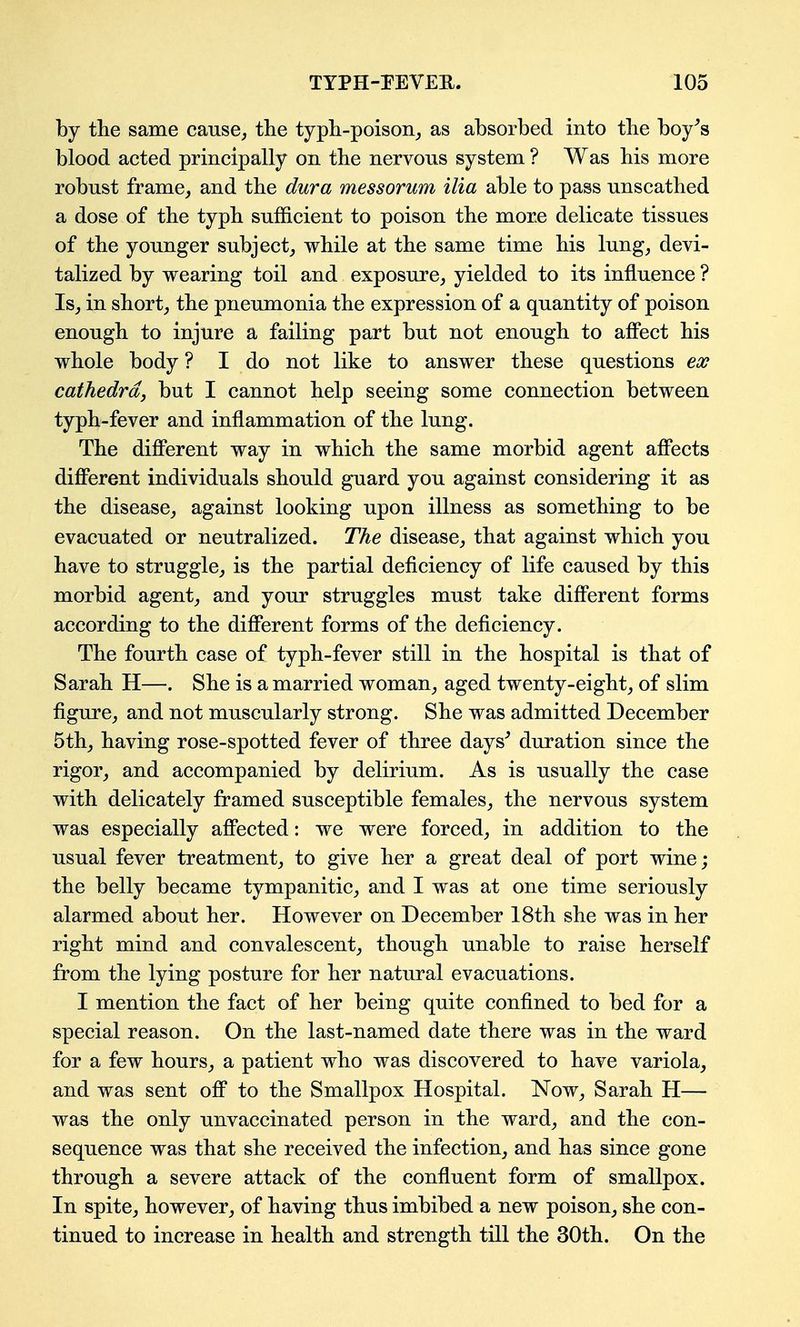 by the same cause^ the typh-poison_, as absorbed into the boy^s blood acted principally on the nervous system ? Was his more robust frame, and the dura messorum ilia able to pass unscathed a dose of the typh sufficient to poison the more delicate tissues of the younger subject,, while at the same time his lung, devi- talized by wearing toil and exposure, yielded to its influence ? Is, in short, the pneumonia the expression of a quantity of poison enough to injure a failing part but not enough to affect his whole body ? I do not like to answer these questions eoff cathedra, but I cannot help seeing some connection between typh-fever and inflammation of the lung. The different way in which the same morbid agent affects different individuals should guard you against considering it as the disease, against looking upon illness as something to be evacuated or neutralized. The disease, that against which you have to struggle, is the partial deficiency of life caused by this morbid agent, and your struggles must take different forms according to the different forms of the deficiency. The fourth case of typh-fever still in the hospital is that of Sarah H—. She is a married woman, aged twenty-eight, of slim figure, and not muscularly strong. She was admitted December 5th, having rose-spotted fever of three days^ duration since the rigor, and accompanied by delirium. As is usually the case with delicately framed susceptible females, the nervous system was especially affected: we were forced, in addition to the usual fever treatment, to give her a great deal of port wine; the belly became tympanitic, and I was at one time seriously alarmed about her. However on December 18th she was in her right mind and convalescent, though unable to raise herself from the lying posture for her natural evacuations. I mention the fact of her being quite confined to bed for a special reason. On the last-named date there was in the ward for a few hours, a patient who was discovered to have variola, and was sent off to the Smallpox Hospital. Now, Sarah H— was the only unvaccinated person in the ward, and the con- sequence was that she received the infection, and has since gone through a severe attack of the confluent form of smallpox. In spite, however, of having thus imbibed a new poison, she con- tinued to increase in health and strength till the 30th. On the