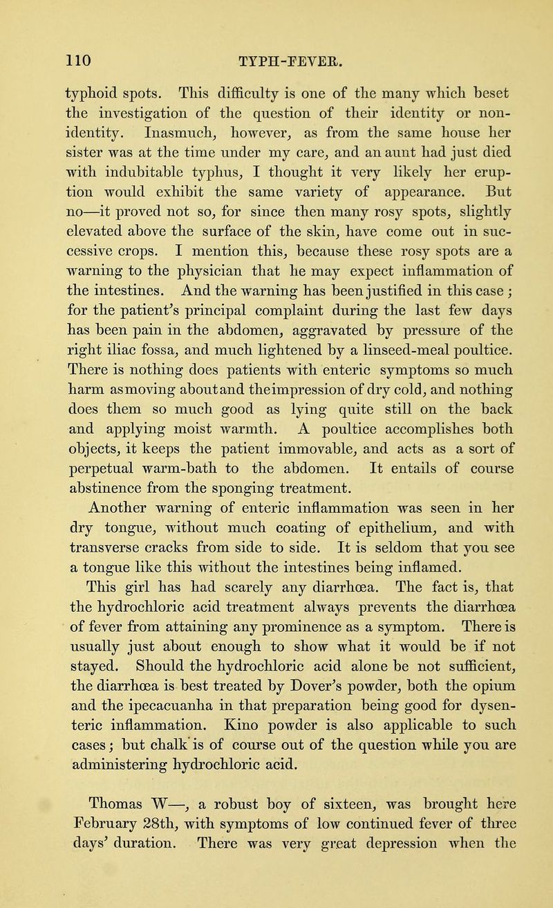typhoid spots. This difficulty is one of the many which beset the investigation of the question of their identity or non- identity. Inasmuch^ however^ as from the same house her sister was at the time under my care^ and an aunt had just died with indubitable typhus_, I thought it very likely her erup- tion would exhibit the same variety of appearance. But no—it proved not so_, for since then many rosy spots_, slightly elevated above the surface of the skin_, have come out in suc- cessive crops. I mention this_, because these rosy spots are a warning to the physician that he may expect inflammation of the intestines. And the warning has been justified in this case ; for the patient^s principal complaint during the last few days has been pain in the abdomen^ aggravated by pressure of the right iliac fossa^ and much lightened by a linseed-meal poultice. There is nothing does patients with enteric symptoms so much harm as moving about and the impression of dry cold_, and nothing does them so much good as lying quite still on the back and applying moist warmth. A poultice accomplishes both objects^ it keeps the patient immovable^ and acts as a sort of perpetual warm-bath to the abdomen. It entails of course abstinence from the sponging treatment. Another warning of enteric inflammation was seen in her dry tongue^ without much coating of epithelium,, and with transverse cracks from side to side. It is seldom that you see a tongue like this without the intestines being inflamed. This girl has had scarely any diarrhoea. The fact is^ that the hydrochloric acid treatment always prevents the diarrhoea of fever from attaining any prominence as a symptom. There is usually just about enough to show what it would be if not stayed. Should the hydrochloric acid alone be not sufficient, the diarrhoea is best treated by Dover^s powder, both the opium and the ipecacuanha in that preparation being good for dysen- teric inflammation. Kino powder is also applicable to such cases; but chalk is of course out of the question while you are administering hydrochloric acid. Thomas W—, a robust boy of sixteen, was brought here February 28th, with symptoms of low continued fever of three days^ duration. There was very great depression when the