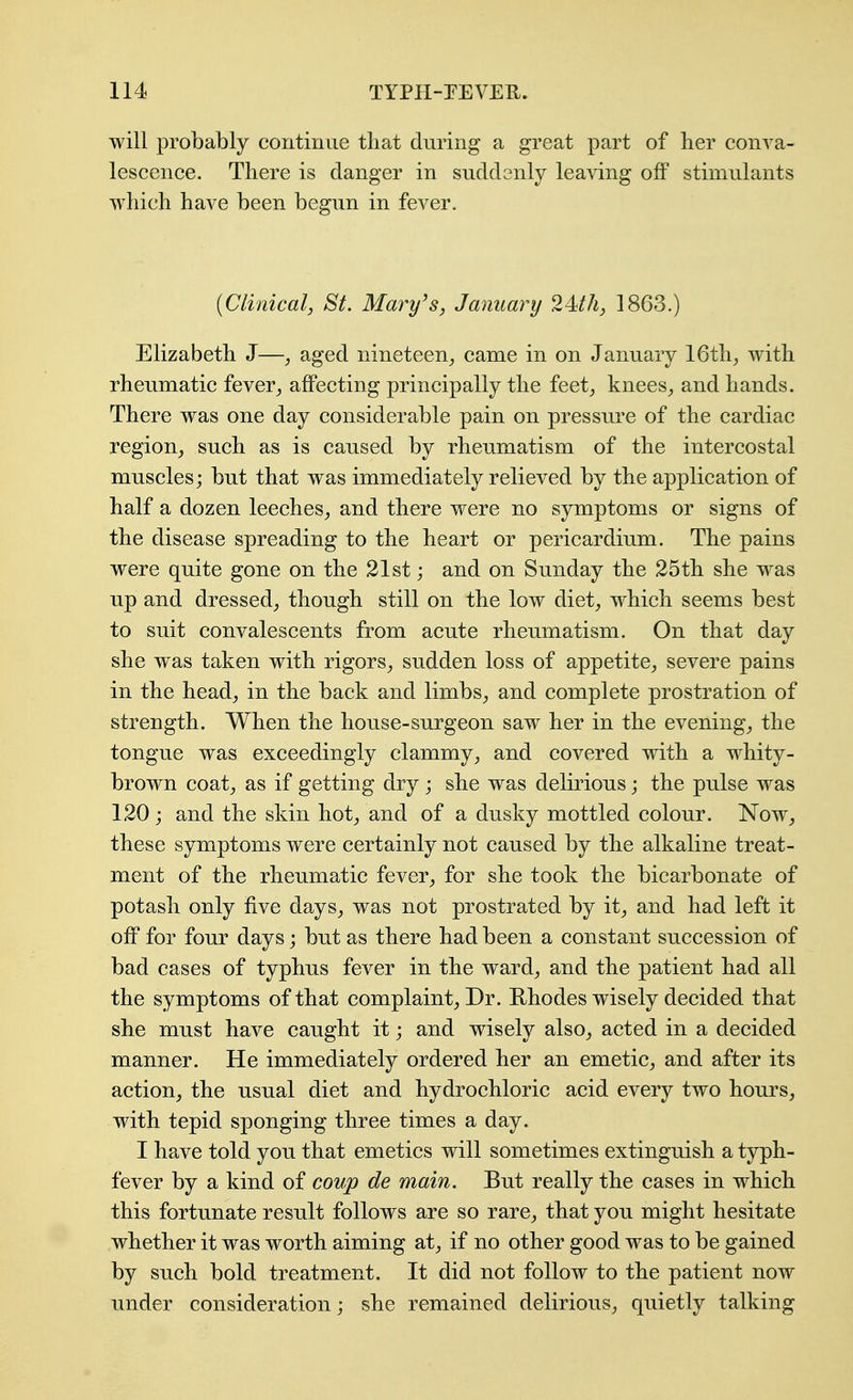 will probably continue tliat during a great part of her conva- lescence. There is danger in suddenly leaving off stimulants which have been begun in fever. [Clinical, St. Mm^y^s, January 24th, 1863.) Elizabeth J—, aged nineteen^, came in on January 16th, with rheumatic fever, affecting principally the feet, knees, and hands. There was one day considerable pain on pressure of the cardiac region, such as is caused by rheumatism of the intercostal muscles; but that was immediately relieved by the application of half a dozen leeches, and there were no symptoms or signs of the disease spreading to the heart or pericardium. The pains were quite gone on the 21st; and on Sunday the 25th she was up and dressed, though still on the low diet, which seems best to suit convalescents from acute rheumatism. On that day she was taken with rigors, sudden loss of appetite, severe pains in the head, in the back and limbs, and complete prostration of strength. When the house-surgeon saw her in the evening, the tongue was exceedingly clammy, and covered with a whity- brown coat, as if getting dry; she was delirious; the pulse was 120 j and the skin hot, and of a dusky mottled colour. Now, these symptoms were certainly not caused by the alkaline treat- ment of the rheumatic fever, for she took the bicarbonate of potash only five days, was not prostrated by it, and had left it off for four days; but as there had been a constant succession of bad cases of typhus fever in the ward, and the patient had all the symptoms of that complaint. Dr. Hhodes wisely decided that she must have caught it; and wisely also, acted in a decided manner. He immediately ordered her an emetic, and after its action, the usual diet and hydrochloric acid every two hours, with tepid sponging three times a day. I have told you that emetics will sometimes extinguish a typh- fever by a kind of coup de main. But really the cases in which this fortunate result follows are so rare, that you might hesitate whether it was worth aiming at, if no other good was to be gained by such bold treatment. It did not follow to the patient now under consideration; she remained delirious, quietly talking