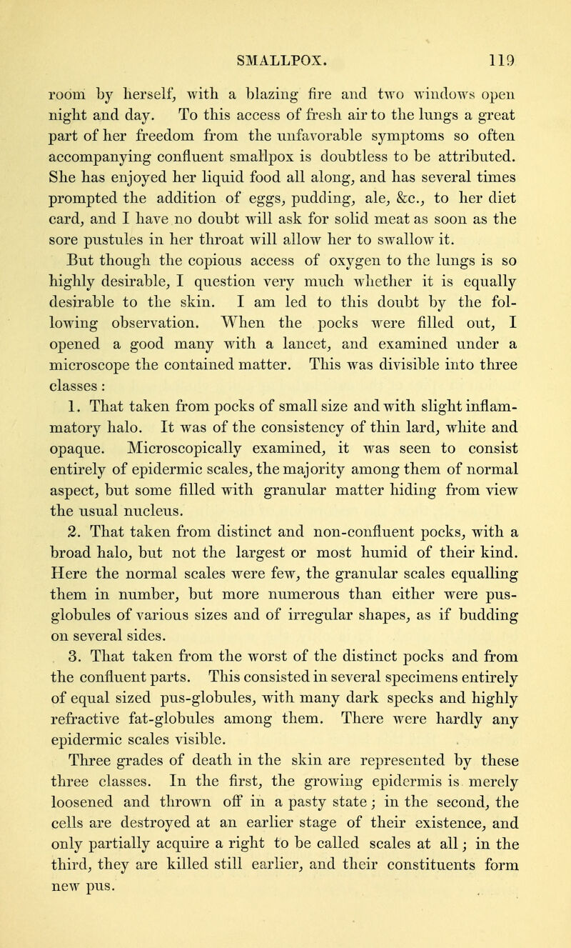 room by herself, with a blazing fire and two windows open night and day. To this access of fresh air to the lungs a great part of her freedom from the unfavorable symptoms so often accompanying confluent smallpox is doubtless to be attributed. She has enjoyed her liquid food all along^ and has several times prompted the addition of eggs^ puddings ale^ &c.^ to her diet card, and I have no doubt will ask for solid meat as soon as the sore pustules in her throat will allow her to swallow it. But though the copious access of oxygen to the lungs is so highly desirable, I question very much whether it is equally desirable to the skin. I am led to this doubt by the fol- lowing observation. When the pocks were filled out, I opened a good many with a lancet, and examined under a microscope the contained matter. This was divisible into three classes : 1. That taken from pocks of small size and with slight inflam- matory halo. It was of the consistency of thin lard, white and opaque. Microscopically examined, it was seen to consist entirely of epidermic scales, the majority among them of normal aspect, but some filled with granular matter hiding from view the usual nucleus. 2. That taken from distinct and non-confluent pocks, with a broad halo, but not the largest or most humid of their kind. Here the normal scales were few, the granular scales equalling them in number, but more numerous than either were pus- globules of various sizes and of irregular shapes, as if budding on several sides. . 3. That taken from the worst of the distinct pocks and from the confluent parts. This consisted in several specimens entirely of equal sized pus-globules, with many dark specks and highly refractive fat-globules among them. There were hardly any epidermic scales visible. Three grades of death in the skin are represented by these three classes. In the first, the growing epidermis is merely loosened and thrown off in a pasty state; in the second, the cells are destroyed at an earlier stage of their existence, and only partially acquire a right to be called scales at all; in the third, they are killed still earlier, and their constituents form new pus.
