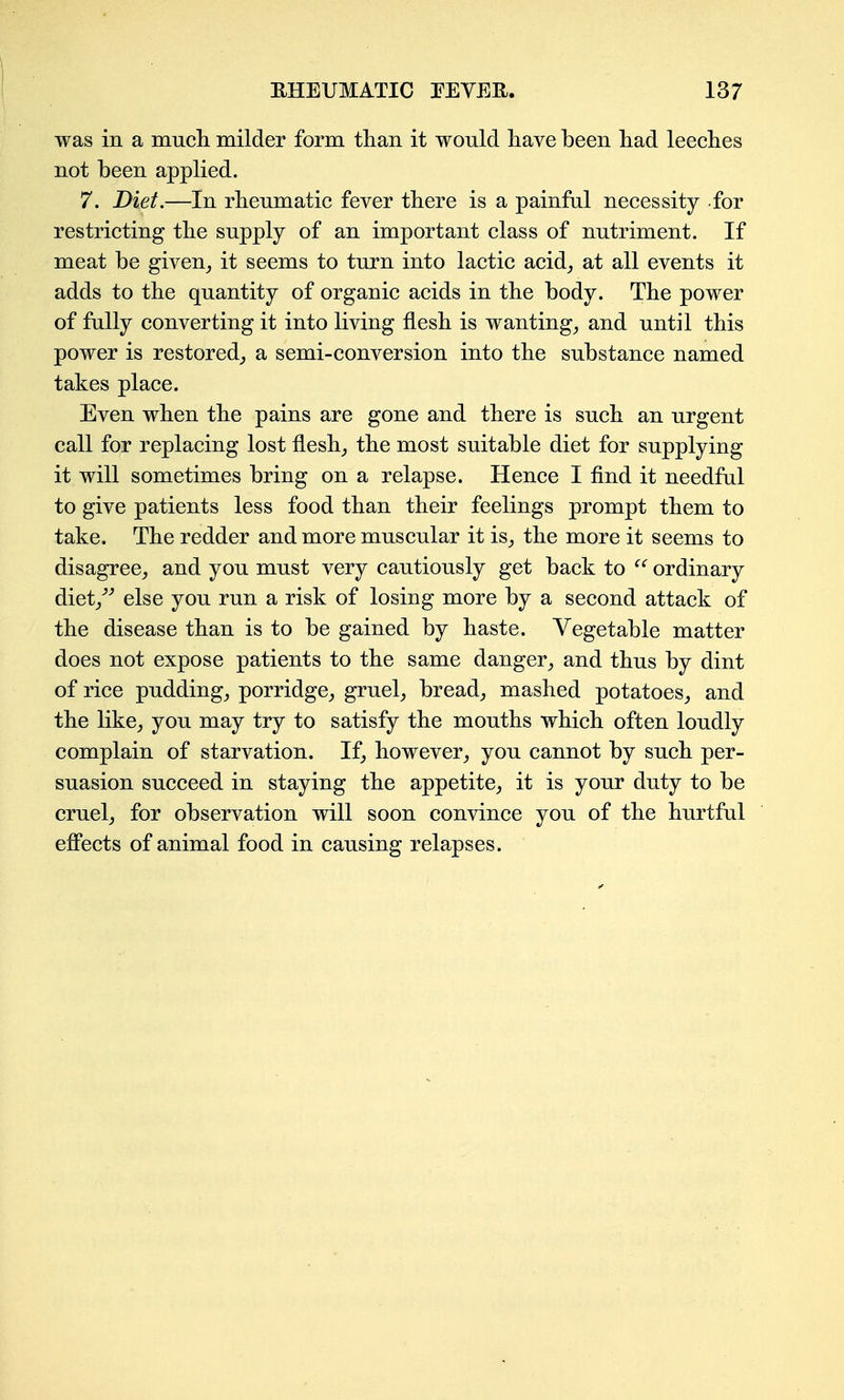 was in a mucli milder form than it would have been had leeches not been applied. 7. Diet.—In rheumatic fever there is a painful necessity for restricting the supply of an important class of nutriment. If meat be given_, it seems to turn into lactic acid_, at all events it adds to the quantity of organic acids in the body. The power of fully converting it into living flesh is wanting_, and until this power is restored^ a semi-conversion into the substance named takes place. Even when the pains are gone and there is such an urgent call for replacing lost fleshy the most suitable diet for supplying it will sometimes bring on a relapse. Hence I find it needful to give patients less food than their feelings prompt them to take. The redder and more muscular it is_, the more it seems to disagree^ and you must very cautiously get back to ordinary diet/'' else you run a risk of losing more by a second attack of the disease than is to be gained by haste. Vegetable matter does not expose patients to the same danger^ and thus by dint of rice pudding,, porridge^ gruel^ breads mashed potatoes^ and the like^ you may try to satisfy the mouths which often loudly complain of starvation. If, however^ you cannot by such per- suasion succeed in staying the appetite^ it is your duty to be cruel^ for observation will soon convince you of the hurtful eflPects of animal food in causing relapses.
