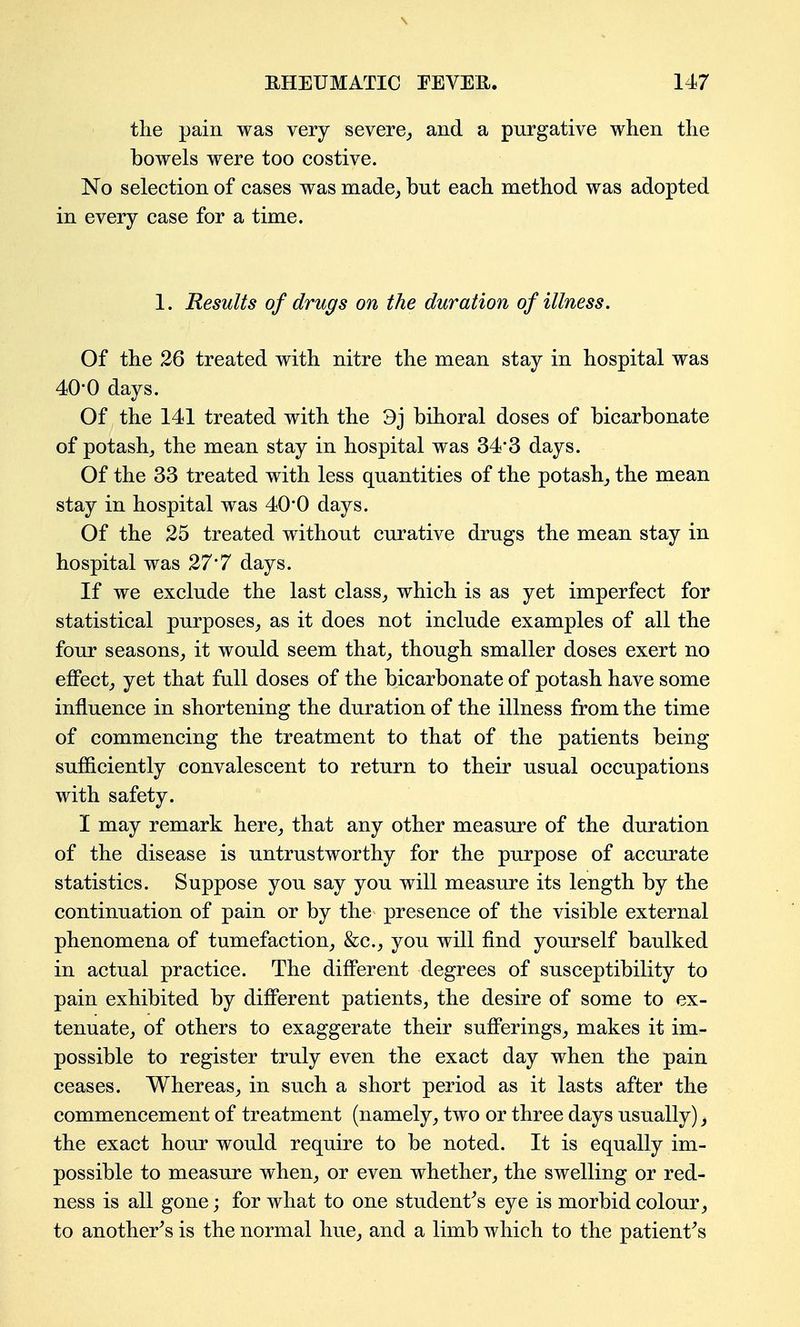 the pain was very severe^ and a purgative when the bowels were too costive. No selection of cases was made^ but each method was adopted in every case for a time. 1. Results of drugs on the duration of illness. Of the 26 treated with nitre the mean stay in hospital was 40-0 days. Of the 141 treated with the 3j bihoral doses of bicarbonate of potash^ the mean stay in hospital was 34'3 days. Of the 33 treated with less quantities of the potash_, the mean stay in hospital was 40*0 days. Of the 25 treated without curative drugs the mean stay in hospital was 27*7 days. If we exclude the last class^ which is as yet imperfect for statistical purposes^ as it does not include examples of all the four seasons, it would seem that_, though smaller doses exert no effect, yet that full doses of the bicarbonate of potash have some influence in shortening the duration of the illness from the time of commencing the treatment to that of the patients being sufficiently convalescent to return to their usual occupations with safety. I may remark here, that any other measure of the duration of the disease is untrustworthy for the purpose of accurate statistics. Suppose you say you will measure its length by the continuation of pain or by the presence of the visible external phenomena of tumefaction, &c., you will find yourself baulked in actual practice. The different degrees of susceptibility to pain exhibited by different patients, the desire of some to ex- tenuate, of others to exaggerate their sufferings, makes it im- possible to register truly even the exact day when the pain ceases. Whereas, in such a short period as it lasts after the commencement of treatment (namely, two or three days usually), the exact hour would require to be noted. It is equally im- possible to measure when, or even whether, the swelling or red- ness is all gone; for what to one student^'s eye is morbid colour, to another^s is the normal hue, and a limb which to the patient^'s