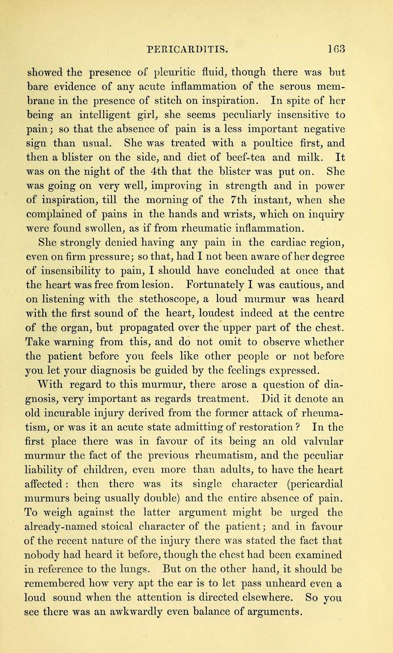showed the presence of pleuritic fluid, though there was but bare evidence of any acute inflammation of the serous mem- brane in the presence of stitch on inspiration. In spite of her being an intelligent girl, she seems peculiarly insensitive to pain; so that the absence of pain is a less important negative sign than usual. She was treated with a poultice first, and then a blister on the side, and diet of beef-tea and milk. It was on the night of the 4th that the blister was put on. She was going on very well, improving in strength and in power of inspiration, till the morning of the 7th instant, when she complained of pains in the hands and wrists, which on inquiry were found swollen, as if from rheumatic inflammation. She strongly denied having any pain in the cardiac region, even on firm pressure; so that, had I not been aware of her degree of insensibility to pain, I should have concluded at once that the heart was free from lesion. Fortunately I was cautious, and on listening with the stethoscope, a loud murmur was heard with the first sound of the heart, loudest indeed at the centre of the organ, but propagated over the upper part of the chest. Take warning from this, and do not omit to observe whether the patient before you feels like other people or not before you let your diagnosis be guided by the feelings expressed. With regard to this murmur, there arose a question of dia- gnosis, very important as regards treatment. Did it denote an old incurable injury derived from the former attack of rheuma- tism, or was it an acute state admitting of restoration ? In the first place there was in favour of its being an old valvular murmur the fact of the previous rheumatism, and the peculiar liability of children, even more than adults, to have the heart aff'ected: then there was its single character (pericardial murmurs being usually double) and the entire absence of pain. To weigh against the latter argument might be urged the already-named stoical character of the patient; and in favour of the recent nature of the injury there was stated the fact that nobody had heard it before, though the chest had been examined in reference to the lungs. But on the other hand, it should be remembered how very apt the ear is to let pass unheard even a loud sound when the attention is directed elsewhere. So you see there was an awkwardly even balance of arguments.