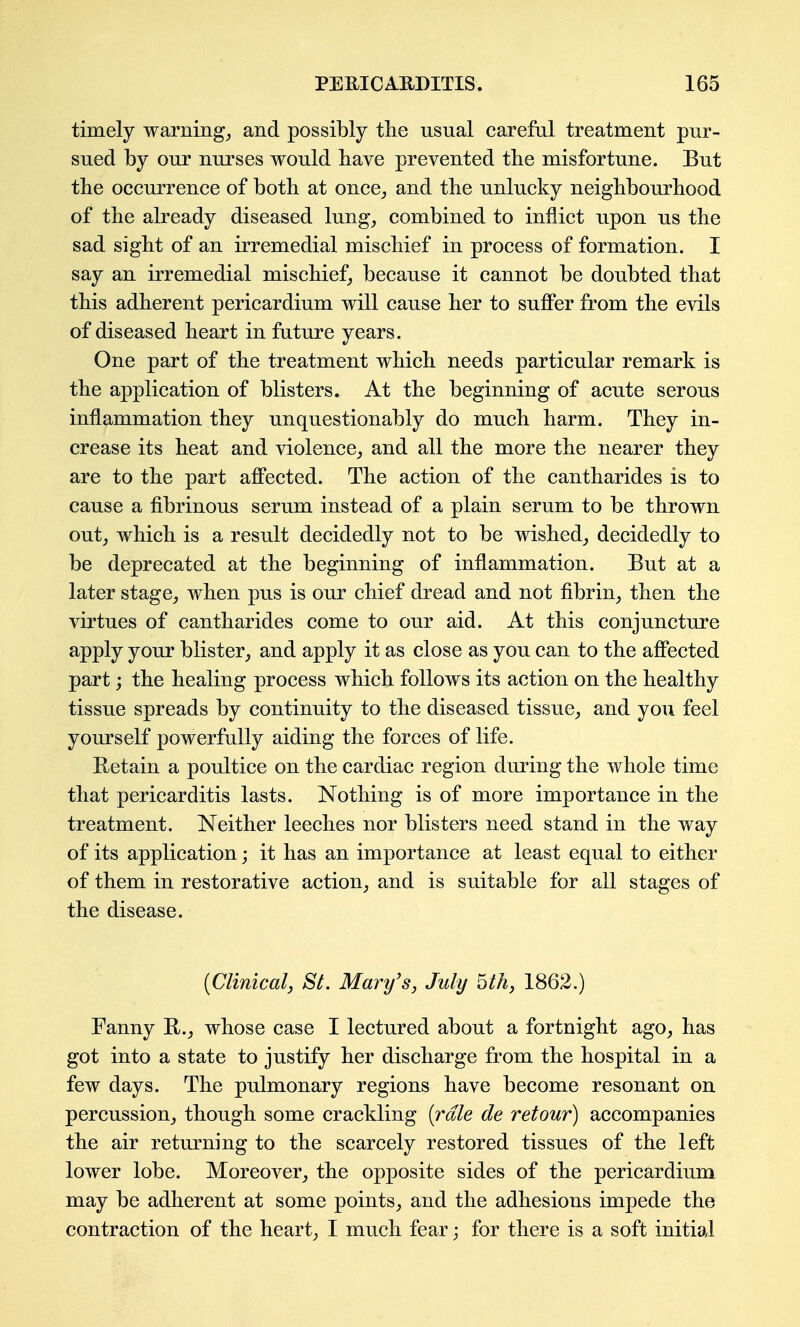 timely warning_, and possibly the usual careful treatment pur- sued by our nurses would have prevented the misfortune. But the occurrence of both at once^ and the unlucky neighbourhood of the already diseased lung^ combined to inflict upon us the sad sight of an irremedial mischief in process of formation. I say an irremedial mischief, because it cannot be doubted that this adherent pericardium will cause her to suflPer from the evils of diseased heart in future years. One part of the treatment which needs particular remark is the application of blisters. At the beginning of acute serous inflammation they unquestionably do much harm. They in- crease its heat and violence^ and all the more the nearer they are to the part affected. The action of the cantharides is to cause a fibrinous serum instead of a plain serum to be thrown out J which is a result decidedly not to be wished_, decidedly to be deprecated at the beginning of inflammation. But at a later stage^ when pus is our chief dread and not fibrin_, then the virtues of cantharides come to our aid. At this conjuncture apply your blister^ and apply it as close as you can to the affected part j the healing process which follows its action on the healthy tissue spreads by continuity to the diseased tissue_, and you feel yourself powerfully aiding the forces of life. Retain a poultice on the cardiac region during the whole time that pericarditis lasts. Nothing is of more importance in the treatment. Neither leeches nor blisters need stand in the way of its application; it has an importance at least equal to either of them in restorative action_, and is suitable for all stages of the disease. (Clinical, SL Mary's, July Uh, 1862.) Fanny whose case I lectured about a fortnight ago^ has got into a state to justify her discharge from the hospital in a few days. The pulmonary regions have become resonant on percussion,, though some crackling [rale de retour) accompanies the air returning to the scarcely restored tissues of the left lower lobe. Moreover^ the opposite sides of the pericardium may be adherent at some points^ and the adhesions impede the contraction of the hearty I much fear; for there is a soft initial