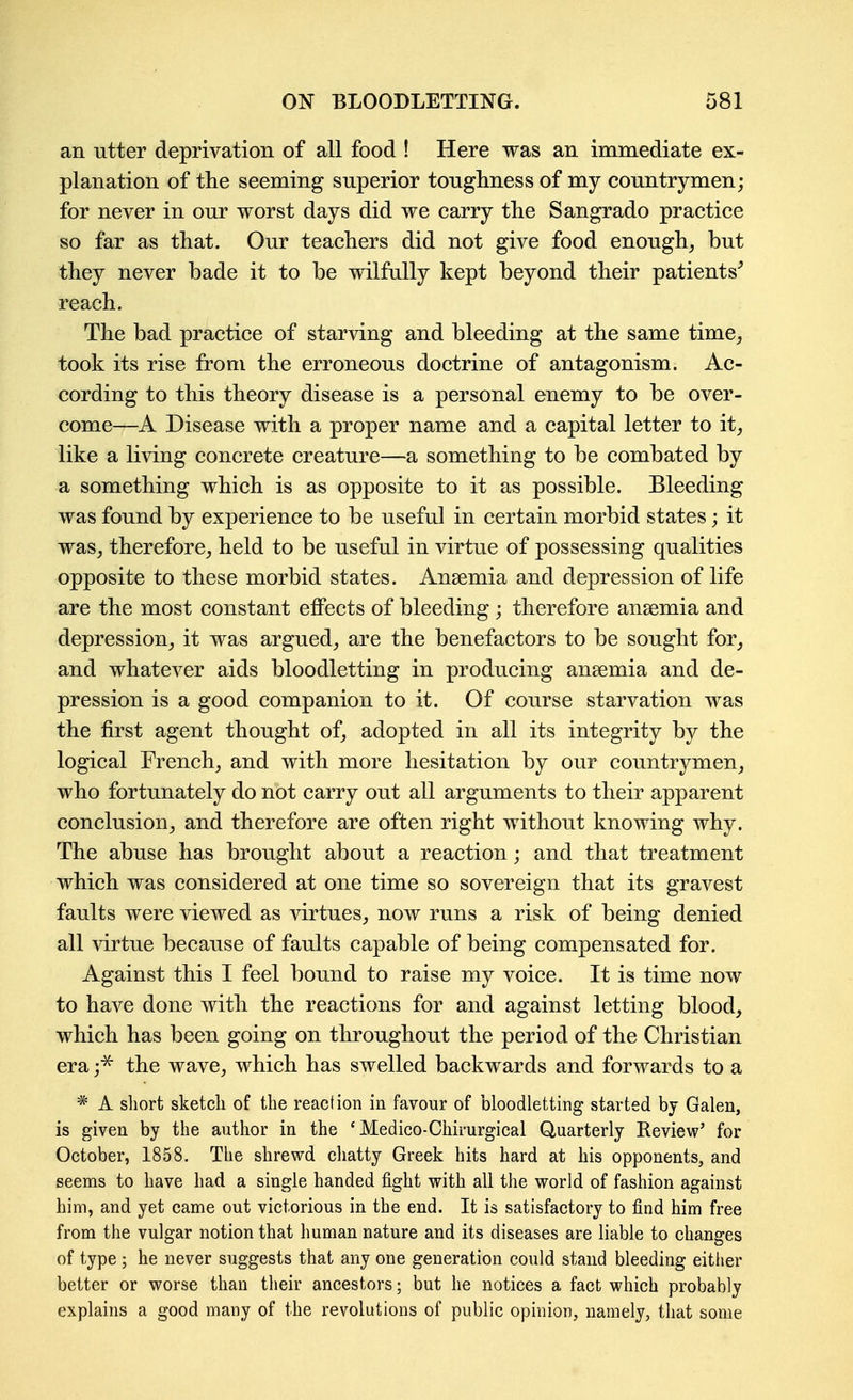 an utter deprivation of all food ! Here was an immediate ex- planation of the seeming superior toughness of my countrymen; for never in our worst days did we carry the Sangrado practice so far as that. Our teachers did not give food enough^ but they never bade it to be wilfully kept beyond their patients^ reach. The bad practice of starving and bleeding at the same time^ took its rise from the erroneous doctrine of antagonism. Ac- cording to this theory disease is a personal enemy to be over- come—A Disease with a proper name and a capital letter to it^ like a living concrete creature—a something to be combated by a something which is as opposite to it as possible. Bleeding was found by experience to be useful in certain morbid states; it was^ therefore^ held to be useful in virtue of possessing qualities opposite to these morbid states. Anaemia and depression of life are the most constant eflPects of bleeding ; therefore ansemia and depression_, it was argued^ are the benefactors to be sought for^ and whatever aids bloodletting in producing anaemia and de- pression is a good companion to it. Of course starvation was the first agent thought of^ adopted in all its integrity by the logical French^ and with more hesitation by our countrymen^ who fortunately do not carry out all arguments to their apparent conclusion^ and therefore are often right without knowing why. The abuse has brought about a reaction; and that treatment which was considered at one time so sovereign that its gravest faults were viewed as virtues, now runs a risk of being denied all virtue because of faults capable of being compensated for. Against this I feel bound to raise my voice. It is time now to have done with the reactions for and against letting blood, which has been going on throughout the period of the Christian era the wave, which has swelled backwards and forwards to a * A short sketch of the reaction in favour of bloodletting started by Galen, is given by the author in the ' Medico-Chirurgical Quarterly Review' for October, 1858. The shrewd cliatty Greek hits hard at his opponents, and seems to have had a single handed fight with all the world of fashion against him, and yet came out victorious in the end. It is satisfactory to find him free from the vulgar notion that human nature and its diseases are liable to changes of type ; he never suggests that any one generation could stand bleeding eitlier better or worse than their ancestors; but he notices a fact which probably explains a good many of the revolutions of public opinion, namely, that some